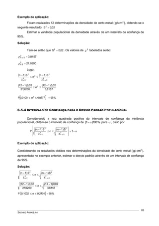 SACHIKO ARAKI LIRA
85
Exemplo de aplicação:
Foram realizadas 12 determinações da densidade de certo metal ( 3
cm/g ), obtendo-se o
seguinte resultado: 02,0S2

Estimar a variância populacional da densidade através de um intervalo de confiança de
95%.
Solução:
Tem-se então que 02,0S2
 . Os valores de 2
 tabelados serão:
3,81572
21 
21,92002
2 
Logo:
2
21
2
2
2
2
2
S)1n(S)1n(
 





8157,3
02,0)112(
9200,21
02,0)112( 2 



  %950577,00100,0P 2
 
6.5.4 INTERVALO DE CONFIANÇA PARA O DESVIO PADRÃO POPULACIONAL
Considerando a raiz quadrada positiva do intervalo de confiança da variância
populacional, obtém-se o intervalo de confiança de %100)1(  para  , dado por:








 


 


1
S)1n(S)1n(
P 2
21
2
2
2
2
Exemplo de aplicação:
Considerando os resultados obtidos nas determinações da densidade de certo metal ( 3
cm/g ),
apresentado no exemplo anterior, estimar o desvio padrão através de um intervalo de confiança
de 95%.
Solução:
2
21
2
2
2
2
S)1n(S)1n(
 





8157,3
02,0)112(
9200,21
02,0)112( 



  %950,24010,1002P  
 