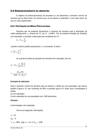 SACHIKO ARAKI LIRA
87
6.6 DIMENSIONAMENTO DA AMOSTRA
O objetivo do dimensionamento de amostras é o de determinar o tamanho mínimo de
amostra que se deve tomar, de maneira que, ao se estimar o parâmetro, o erro seja menor do
que um valor especificado.
6.6.1 ESTIMAÇÃO DA MÉDIA POPULACIONAL
Suponha que se pretende dimensionar o tamanho da amostra para a estimação da
média populacional  , através do I.C. de %100)1(  . Em se tratando extração de amostras
com reposição, a precisão é dada pela semi-amplitude do I.C.:
n
Ze 2o

 ,
quando o desvio padrão populacional  é conhecido. E assim,
2
o
2
e
Zn 










Já, quando se tratar de extração de amostras sem reposição, tem-se:
1n
nN
n
Ze 2o





22
2
2
0
22
2
Z)1N(e
NZ
n






Exemplo de aplicação:
Qual o tamanho mínimo da amostra para se estimar a média de uma população cujo desvio
padrão é igual a 10, com confiança de 99% e precisão igual a 4? Supor que a amostragem é
obtida:
a) com reposição;
b) sem reposição de uma população com 1000 elementos;
Solução:
a) Amostragem com reposição
Tem-se as seguintes informações:
10
4e0 
%991   , logo %1 e 58,2Z 2 
 