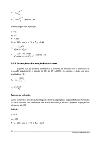 ESTIMAÇÃO DE PARÂMETROS
88
2
o
2
e
Zn 










4241,6025
4
58,2n
2
10







b) Amostragem sem reposição
10
4e0 
000.1N 
%991   , logo %1 e 58,2Z 2 
22
2
2
0
22
2
Z)1N(e
NZ
n






4039,9792
1058,2)11000(4
10001058,2
n 222
22





6.6.2 ESTIMAÇÃO DA PROPORÇÃO POPULACIONAL
Suponha que se pretende dimensionar o tamanho da amostra para a estimação da
proporção populacional p através do I.C. de %100)1(  . A precisão é dada pela semi-
amplitude do I.C.:
n
qp
e 2Z0

 ,
2
0
2
2
e
qp
n Z

 
Exemplo de aplicação:
Qual o tamanho de amostra suficiente para estimar a proporção de peças defeituosas fornecidas
por certa máquina, com precisão de 0,08 e 99% de confiança, sabendo que essa proporção não
ultrapassa a 0,10?
Solução:
10,0p 
08,0e0 
%991   , logo %1 e 58,2Z 2 
 