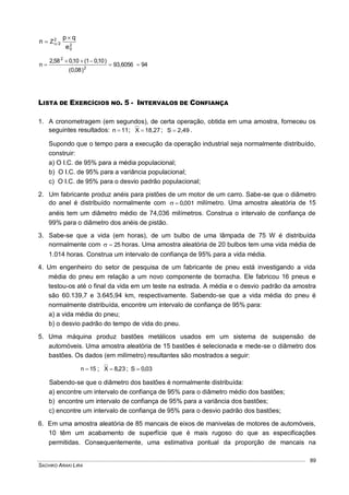 SACHIKO ARAKI LIRA
89
2
0
2
2
e
qp
n Z

 
9493,6056
)08,0(
)10,01(10,058,2
n 2
2



LISTA DE EXERCÍCIOS NO. 5 - INTERVALOS DE CONFIANÇA
1. A cronometragem (em segundos), de certa operação, obtida em uma amostra, forneceu os
seguintes resultados: 11n  ; 18,27X  ; 2,49S  .
Supondo que o tempo para a execução da operação industrial seja normalmente distribuído,
construir:
a) O I.C. de 95% para a média populacional;
b) O I.C. de 95% para a variância populacional;
c) O I.C. de 95% para o desvio padrão populacional;
2. Um fabricante produz anéis para pistões de um motor de um carro. Sabe-se que o diâmetro
do anel é distribuído normalmente com 001,0 milímetro. Uma amostra aleatória de 15
anéis tem um diâmetro médio de 74,036 milímetros. Construa o intervalo de confiança de
99% para o diâmetro dos anéis de pistão.
3. Sabe-se que a vida (em horas), de um bulbo de uma lâmpada de 75 W é distribuída
normalmente com 25 horas. Uma amostra aleatória de 20 bulbos tem uma vida média de
1.014 horas. Construa um intervalo de confiança de 95% para a vida média.
4. Um engenheiro do setor de pesquisa de um fabricante de pneu está investigando a vida
média do pneu em relação a um novo componente de borracha. Ele fabricou 16 pneus e
testou-os até o final da vida em um teste na estrada. A média e o desvio padrão da amostra
são 60.139,7 e 3.645,94 km, respectivamente. Sabendo-se que a vida média do pneu é
normalmente distribuída, encontre um intervalo de confiança de 95% para:
a) a vida média do pneu;
b) o desvio padrão do tempo de vida do pneu.
5. Uma máquina produz bastões metálicos usados em um sistema de suspensão de
automóveis. Uma amostra aleatória de 15 bastões é selecionada e mede-se o diâmetro dos
bastões. Os dados (em milímetro) resultantes são mostrados a seguir:
15n  ; 23,8X  ; 03,0S 
Sabendo-se que o diâmetro dos bastões é normalmente distribuída:
a) encontre um intervalo de confiança de 95% para o diâmetro médio dos bastões;
b) encontre um intervalo de confiança de 95% para a variância dos bastões;
c) encontre um intervalo de confiança de 95% para o desvio padrão dos bastões;
6. Em uma amostra aleatória de 85 mancais de eixos de manivelas de motores de automóveis,
10 têm um acabamento de superfície que é mais rugoso do que as especificações
permitidas. Consequentemente, uma estimativa pontual da proporção de mancais na
 