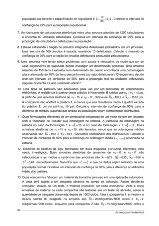 ESTIMAÇÃO DE PARÂMETROS
90
população que excede a especificação de rugosidade é 12,0
85
10
pˆ  . Construir o intervalo de
confiança de 95% para a proporção populacional.
7. Um fabricante de calculadoras eletrônicas retira uma amostra aleatória de 1200 calculadoras
e encontra 80 unidades defeituosas. Construa um intervalo de confiança de 95% para a
proporção de calculadoras defeituosas na população.
8. Está-se estudando a fração de circuitos integrados defeituosos produzidos em um processo.
Uma amostra de 300 circuitos é testada, revelando 13 defeituosos. Calcular o intervalo de
confiança de 90% para a fração de circuitos defeituosos produzidos pelo processo.
9. Uma empresa vem tendo sérios problemas com sucata e retrabalho, de modo que um de
seus engenheiros de qualidade decide investigar um determinado processo. Uma amostra
aleatória de 150 itens é extraída num determinado dia, sendo encontrada uma porcentagem
alta e alarmante de 16% de itens desconformes (ou seja, defeituosos). O engenheiro decide
criar um intervalo de confiança de 95% para a proporção real de unidades defeituosas
naquele momento. Qual é o intervalo obtido?
10. Dois tipos de plásticos são adequados para uso por um fabricante de componentes
eletrônicos. A resistência à quebra desse plástico é importante. É sabido que 0,121   psi.
A partir de uma amostra aleatória de 10n1  e 12n2  , obteve-se 5,162X1  e 0,155X2  psi.
A companhia não adotará o plástico 1, a menos que sua resistência média à quebra exceda
do plástico 2, por no mínimo, 10 psi. Calcule o intervalo de confiança de 95% para a
diferença de médias, supondo que ambas as populações sejam normalmente distribuídas.
11. Duas formulações diferentes de um combustível oxigenado de um motor devem ser testadas
com a finalidade de estudar sua octanagem na estrada. A variância da octanagem na
estrada no caso da formulação 1 é 5,12
1  e no caso da formulação 2 é 2,12
2  . Duas
amostras aleatórias de 15n1  e 20n2  são testadas, sendo que as octanagens médias
observadas são 6,89X1  e 5,92X2  . Considere normalidade das distribuições. Calcular o
intervalo de confiança de 90% para a diferença na octanagem média ( 12  ) observada na
estrada.
12. Diâmetro de bastões de aço, fabricadas em duas máquinas extrusoras diferentes, está
sendo investigado. Duas amostras aleatórias de tamanhos de 15n1  e 17n2  são
selecionadas e as médias e variâncias das amostras são 73,8X1  , 35,0S2
1  , 68,8X2  e
40,0S2
1  , respectivamente. Suponha que 2
2
2
1   e que os dados sejam retirados de uma
população normal. Construa um intervalo de confiança de 98% para a diferença no diâmetro
médio dos bastões.
13. Duas companhias fabricam um material de borracha para uso em uma aplicação automotiva.
A peça será sujeita a um desgaste abrasivo no campo de aplicação. Assim, decide-se
comparar, através de um teste, o material produzido por cada companhia. Vinte e cinco
amostras de material de cada companhia são testadas em um teste de abrasão, sendo a
quantidade de desgaste observada depois de 1000 ciclos. Para a companhia 1, a média e o
desvio padrão do desgaste na amostra são 20X1  miligramas/1000 ciclos e 2S1 
miligramas/1000 ciclos, enquanto para companhia 2 são 15X2  miligramas/1000 ciclos e
 
