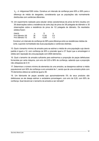 SACHIKO ARAKI LIRA
91
8S2  miligramas/1000 ciclos. Construa um intervalo de confiança para 95% e 99% para a
diferença de média de desgastes, considerando que as populações são normalmente
distribuídas com variâncias diferentes.
14. Um experimento realizado para estudar várias características de pinos de ferro resultou em
38 observações sobre a resistência de corte (kip) de pinos de 3/8 polegada de diâmetro e 35
observações sobre a resistência de pinos de 1/2 polegada de diâmetro. Os resultados
obtidos foram:
PINOS n X S
Pino diâmetro 3/8 38 6,140 0,9
Pino diâmetro 1/2 35 4,250 1,3
Construir um intervalo de confiança de 98% para diferença entre as resistências médias de
corte, supondo normalidade das duas populações e variâncias distintas.
15. Qual o tamanho mínimo de amostra para se estimar a média de uma população cujo desvio
padrão é igual a 12, com confiança de 95% e precisão igual a 3? Supor que a amostragem é
obtida sem reposição de uma população com 2000 elementos.
16. Qual o tamanho de amostra suficiente para estimarmos a proporção de peças defeituosas
fornecidas por certa máquina, com erro de 0,03 e 99% de confiança, sabendo que a proporção
não ultrapassa de 0,10
17. Determinar o número mínimo de elementos de uma amostra, se desejamos estimar a média
populacional com 95% de confiança e erro amostral de 1, sendo que de uma amostra piloto com
70 elementos obteve-se variância igual a 36.
18. Um fabricante de peças acredita que aproximadamente 5% de seus produtos são
defeituosos se ele deseja estimar a verdadeira porcentagem, com erro de 0,05, com 90% de
confiança. Qual deverá ser o tamanho da amostra a ser retirada?
 