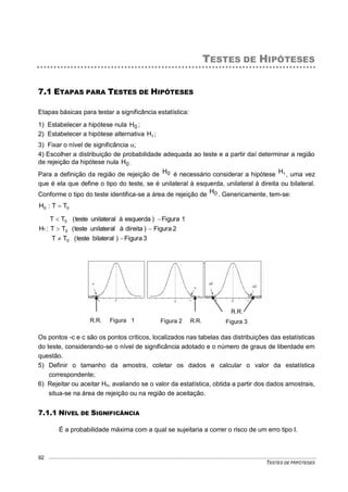 TESTES DE HIPÓTESES
92
TESTES DE HIPÓTESES
7.1 ETAPAS PARA TESTES DE HIPÓTESES
Etapas básicas para testar a significância estatística:
1) Estabelecer a hipótese nula 0H ;
2) Estabelecer a hipótese alternativa 1H ;
3) Fixar o nível de significância ;
4) Escolher a distribuição de probabilidade adequada ao teste e a partir daí determinar a região
de rejeição da hipótese nula 0H ;
Para a definição da região de rejeição de 0H é necessário considerar a hipótese 1H , uma vez
que é ela que define o tipo do teste, se é unilateral à esquerda, unilateral à direita ou bilateral.
Conforme o tipo do teste identifica-se a área de rejeição de 0H . Genericamente, tem-se:
00 TT:H 
3Figura)bilateralteste(TT
2Figura)direitaàunilateralteste(TT
1Figura)esquerdaàunilateralteste(TT
:H
0
0
0
1



Os pontos -c e c são os pontos críticos, localizados nas tabelas das distribuições das estatísticas
do teste, considerando-se o nível de significância adotado e o número de graus de liberdade em
questão.
5) Definir o tamanho da amostra, coletar os dados e calcular o valor da estatística
correspondente;
6) Rejeitar ou aceitar Ho, avaliando se o valor da estatística, obtida a partir dos dados amostrais,
situa-se na área de rejeição ou na região de aceitação.
7.1.1 NÍVEL DE SIGNIFICÂNCIA
É a probabilidade máxima com a qual se sujeitaria a correr o risco de um erro tipo I.
R.R. Figura 1 Figura 2 R.R.
R.R.
Figura 3
 