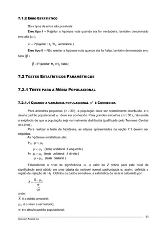SACHIKO ARAKI LIRA
93
7.1.2 ERRO ESTATÍSTICO
Dois tipos de erros são possíveis:
Erro tipo I – Rejeitar a hipótese nula quando ela for verdadeira, também denominado
erro alfa ().
)verdadeiraH/Hrejeitar(P 00
Erro tipo II – Não rejeitar a hipótese nula quando ela for falsa, também denominado erro
beta ().
)falsaH/Haceitar(P 00
7.2 TESTES ESTATÍSTICOS PARAMÉTRICOS
7.2.1 TESTE PARA A MÉDIA POPULACIONAL
7.2.1.1 QUANDO A VARIÂNCIA POPULACIONAL
2
 É CONHECIDA
Para amostras pequenas )30n(  , a população deve ser normalmente distribuída, e o
desvio padrão populacional  deve ser conhecido. Para grandes amostras )30n(  , não existe
a exigência de que a população seja normalmente distribuída (justificada pelo Teorema Central
do Limite).
Para realizar o teste de hipóteses, as etapas apresentadas na seção 7.1 devem ser
seguidas.
As hipóteses estatísticas são:
00 :H  
)bilateralteste(
)direitaàunilateralteste(
)esquerdaàunilateralteste(
:H
0
0
0
1






Estabelecido o nível de significância , o valor de Z crítico para este nível de
significância será obtido em uma tabela da variável normal padronizada e, assim, definida a
região de rejeição de 0H . Obtidos os dados amostrais, a estatística do teste é calculada por:
n
X
Z 0



onde:
X é a média amostral;
0 é o valor a ser testado;
 é o desvio padrão populacional;
 