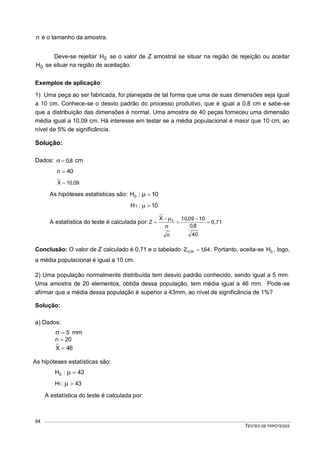 TESTES DE HIPÓTESES
94
n é o tamanho da amostra.
Deve-se rejeitar 0H se o valor de Z amostral se situar na região de rejeição ou aceitar
0H se situar na região de aceitação.
Exemplos de aplicação:
1) Uma peça ao ser fabricada, foi planejada de tal forma que uma de suas dimensões seja igual
a 10 cm. Conhece-se o desvio padrão do processo produtivo, que é igual a 0,8 cm e sabe-se
que a distribuição das dimensões é normal. Uma amostra de 40 peças forneceu uma dimensão
média igual a 10,09 cm. Há interesse em testar se a média populacional é maior que 10 cm, ao
nível de 5% de significância.
Solução:
Dados: 8,0 cm
40n 
09,10X 
As hipóteses estatísticas são: 10:H0 
10:H1 
A estatística do teste é calculada por: 0,71
40
8,0
1009,10
n
X
Z 0







Conclusão: O valor de Z calculado é 0,71 e o tabelado 64,1Z 05,0  . Portanto, aceita-se 0H , logo,
a média populacional é igual a 10 cm.
2) Uma população normalmente distribuída tem desvio padrão conhecido, sendo igual a 5 mm.
Uma amostra de 20 elementos, obtida dessa população, tem média igual a 46 mm. Pode-se
afirmar que a média dessa população é superior a 43mm, ao nível de significância de 1%?
Solução:
a) Dados:
5 mm
20n 
46X 
As hipóteses estatísticas são:
43:H0 
43:H1 
A estatística do teste é calculada por:
 