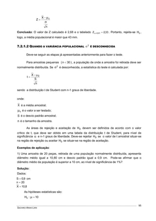 SACHIKO ARAKI LIRA
95
n
X
Z 0



Conclusão: O valor de Z calculado é 2,68 e o tabelado 33,2Z 01,0  . Portanto, rejeita-se 0H ,
logo, a média populacional é maior que 43 mm.
7.2.1.2 QUANDO A VARIÂNCIA POPULACIONAL
2
 É DESCONHECIDA
Deve-se seguir as etapas já apresentadas anteriormente para fazer o teste.
Para amostras pequenas )30n(  , a população de onde a amostra foi retirada deve ser
normalmente distribuída. Se 2
 é desconhecida, a estatística do teste é calculada por:
n
S
X
t 0

sendo a distribuição t de Student com n-1 graus de liberdade.
onde:
X é a média amostral;
0 é o valor a ser testado;
S é o desvio padrão amostral;
n é o tamanho da amostra.
As áreas de rejeição e aceitação de 0H devem ser definidos de acordo com o valor
crítico de t, que deve ser obtido em uma tabela da distribuição t de Student, para nível de
significância  e n-1 graus de liberdade. Deve-se rejeitar 0H se o valor de t amostral situar-se
na região de rejeição ou aceitar 0H se situar-se na região de aceitação.
Exemplos de aplicação:
1) Uma amostra de 20 peças, retirada de uma população normalmente distribuída, apresenta
diâmetro médio igual a 10,80 cm e desvio padrão igual a 0,9 cm. Pode-se afirmar que o
diâmetro médio da população é superior a 10 cm, ao nível de significância de 1%?
Solução:
Dados:
9,0S  cm
20n 
8,10X 
As hipóteses estatísticas são:
10:H0 
 