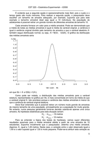 EST 220 – Estatística Experimental – I/2008
________________________________________________________________
5
É evidente que a segunda opção é operacionalmente mais fácil, pois o custo e o
tempo gasto são muito menores. Para realizar a segunda opção, o pesquisador deve
escolher um tamanho de amostra adequado, por exemplo, suponha que para este
exemplo o tamanho amostral ideal seja igual a 10 indivíduos. Da população de
adolecentes é possível retirar um grande número de diferentes amostras de tamanho 10.
Cada amostra fornece um valor para a média amostral. Pode ser demonstrado que
a média de todas as médias amostrais é igual à média da variável original, a variância é
igual à variância original dividido pelo tamanho da amostra e que a variável aleatória mˆ
também segue distribuição normal, ou seja, )025,0;5,1(N~mˆ . O gráfico da distribuição
das médias amostrais seria
f ( Xb)
0. 0
0. 1
0. 2
0. 3
0. 4
0. 5
0. 6
0. 7
0. 8
0. 9
1. 0
1. 1
Var i avel : Xb
0. 0 0. 5 1. 0 2. 0 2. 5 3. 0m=1. 5
em que Xb = mˆ e f(Xb) = f(mˆ ).
Como pode ser notado, a distribuição das médias amostrais para a variável
estatura, representadas no gráfico por Xb, é mais concentrada em torno da média do que
a variável original X. Isto acontece porque a variância das médias amostrais é menor do
que a variância da variável original estatura.
Deve ficar entendido que é possível retirar um número muito grande de amostras
de mesmo tamanho de uma população, principalmente se a população for muito grande.
No entanto, numa pesquisa geralmente toma-se decisão usando-se apenas uma única
amostra. As hipóteses estatísticas para esta situação seriam:
metros5,1m:H
metros5,1m:H
alturaa
alturaO
<
=
Para se entender a lógica dos testes de hipóteses, vamos supor diferentes
resultados possíveis para a média amostral obtida a partir de uma amostra de 10
estudantes. Suponha inicialmente que o pesquisador, obtenha uma média amostral,
digamos mˆ , igual a 1,49 metros. Neste caso, a variação entre o valor observado igual a
1,49 e o valor suposto igual a 1,50 é muito pequena. Poder-se-ia atribuir esta variação ao
 