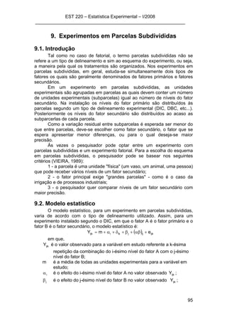 EST 220 – Estatística Experimental – I/2008
___________________________________________________________
95
9. Experimentos em Parcelas Subdivididas
9.1. Introdução
Tal como no caso de fatorial, o termo parcelas subdivididas não se
refere a um tipo de delineamento e sim ao esquema do experimento, ou seja,
a maneira pela qual os tratamentos são organizados. Nos experimentos em
parcelas subdivididas, em geral, estuda-se simultaneamente dois tipos de
fatores os quais são geralmente denominados de fatores primários e fatores
secundários.
Em um experimento em parcelas subdivididas, as unidades
experimentais são agrupadas em parcelas as quais devem conter um número
de unidades experimentais (subparcelas) igual ao número de níveis do fator
secundário. Na instalação os níveis do fator primário são distribuídos às
parcelas segundo um tipo de delineamento experimental (DIC, DBC, etc...).
Posteriormente os níveis do fator secundário são distribuídos ao acaso as
subparcerlas de cada parcela.
Como a variação residual entre subparcelas é esperada ser menor do
que entre parcelas, deve-se escolher como fator secundário, o fator que se
espera apresentar menor diferenças, ou para o qual deseja-se maior
precisão.
Às vezes o pesquisador pode optar entre um experimento com
parcelas subdivididas e um experimento fatorial. Para a escolha do esquema
em parcelas subdivididas, o pesquisador pode se basear nos seguintes
critérios (VIEIRA, 1989):
1 - a parcela é uma unidade "física" (um vaso, um animal, uma pessoa)
que pode receber vários níveis de um fator secundário;
2 - o fator principal exige "grandes parcelas" - como é o caso da
irrigação e de processos industriais;
3 - o pesquisador quer comparar níveis de um fator secundário com
maior precisão.
9.2. Modelo estatístico
O modelo estatístico, para um experimento em parcelas subdivididas,
varia de acordo com o tipo de delineamento utilizado. Assim, para um
experimento instalado segundo o DIC, em que o fator A é o fator primário e o
fator B é o fator secundário, o modelo estatístico é:
( ) ijkijjikiijk emY +αβ+β+δ+α+=
em que,
ijkY é o valor observado para a variável em estudo referente a k-ésima
repetição da combinação do i-ésimo nível do fator A com o j-ésimo
nível do fator B;
m é a média de todas as unidades experimentais para a variável em
estudo;
iα é o efeito do i-ésimo nível do fator A no valor observado ijkY ;
jβ é o efeito do j-ésimo nível do fator B no valor observado ijkY ;
 