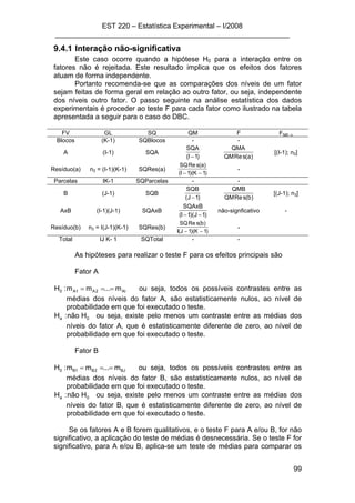 EST 220 – Estatística Experimental – I/2008
___________________________________________________________
99
9.4.1 Interação não-significativa
Este caso ocorre quando a hipótese H0 para a interação entre os
fatores não é rejeitada. Este resultado implica que os efeitos dos fatores
atuam de forma independente.
Portanto recomenda-se que as comparações dos níveis de um fator
sejam feitas de forma geral em relação ao outro fator, ou seja, independente
dos níveis outro fator. O passo seguinte na análise estatística dos dados
experimentais é proceder ao teste F para cada fator como ilustrado na tabela
apresentada a seguir para o caso do DBC.
FV GL SQ QM F Ftab; α
Blocos (K-1) SQBlocos - -
A (I-1) SQA
)1I(
SQA
− )a(sReQM
QMA
[(I-1); n2]
Resíduo(a) n2 = (I-1)(K-1) SQRes(a)
)1K)(1I(
)a(sReSQ
−−
-
Parcelas IK-1 SQParcelas - -
B (J-1) SQB
)1J(
SQB
− )b(sReQM
QMB
[(J-1); n3]
AxB (I-1)(J-1) SQAxB
)1J)(1I(
SQAxB
−−
não-signficativo -
Resíduo(b) n3 = I(J-1)(K-1) SQRes(b)
)1K)(1J(I
)b(sReSQ
−−
-
Total IJ K- 1 SQTotal - -
As hipóteses para realizar o teste F para os efeitos principais são
Fator A
AI2A1A0 m...mm:H === ou seja, todos os possíveis contrastes entre as
médias dos níveis do fator A, são estatisticamente nulos, ao nível de
probabilidade em que foi executado o teste.
0a Hnão:H ou seja, existe pelo menos um contraste entre as médias dos
níveis do fator A, que é estatisticamente diferente de zero, ao nível de
probabilidade em que foi executado o teste.
Fator B
BJ2B1B0 m...mm:H === ou seja, todos os possíveis contrastes entre as
médias dos níveis do fator B, são estatisticamente nulos, ao nível de
probabilidade em que foi executado o teste.
0a Hnão:H ou seja, existe pelo menos um contraste entre as médias dos
níveis do fator B, que é estatisticamente diferente de zero, ao nível de
probabilidade em que foi executado o teste.
Se os fatores A e B forem qualitativos, e o teste F para A e/ou B, for não
significativo, a aplicação do teste de médias é desnecessária. Se o teste F for
significativo, para A e/ou B, aplica-se um teste de médias para comparar os
 