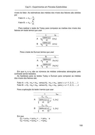 Cap 9 – Experimentos em Parcelas Subdivididas
___________________________________________________________
100
níveis do fator. As estimativas das médias dos níveis dos fatores são obtidas
por
Fator A →
JK
A
mˆ i
Ai =
Fator B →
IK
B
mˆ j
Bj =
Para realizar o teste de Tukey para comparar as medias dos níveis dos
fatores em teste temos que usar
∆ qα
A
JK
)a(sReQM
q (I;n2)
B
IK
)b(sReQM
q (J;n3)
Para o teste de Duncan temos que usar
Di zα
A
JK
)a(sReQM
z (nA;n2)
B
IK
)b(sReQM
z (nB;n3)
Em que nA e nB são os números de médias ordenadas abrangidas pelo
contraste sendo testados.
As hipóteses para os testes Tukey e Duncan para comparar as médias
dos níveis dos fatores são
Fator A → H0 : mAi = mAu versus Ha : mAi ≠ mAu para i ≠ u = 1, 2, 3, ... , I
Fator B → H0 : mBj = mBu versus Ha : mBj ≠ mBu para j ≠ u = 1, 2, 3, ... , J
Para a aplicação do teste t temos que usar
t ttab
A
∑=
−
I
1i
2
i
AA
a
JK
)a(sReQM
CCˆ
tα (n2)
B
∑=
−
J
1j
2
i
BB
b
IK
)b(sReQM
CCˆ
tα (n3)
Em que
CA = a1mA1 + a2mA2 + ... + aImAI e
CB = b1mB1 + b2mB2 + ... + bjmBJ
 