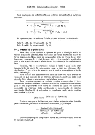 EST 220 – Estatística Experimental – I/2008
___________________________________________________________
101
Para a aplicação do teste Scheffé para testar os contrastes CA e CB temos
que usar
S Ftab
A ∑=
−=
I
1i
2
itab a
JK
)a(sReQM
F)1I(S Fα [(I -1); n2]
B ∑=
−=
J
1j
2
itab b
IK
)b(sReQM
F)1J(S Fα [(J -1); n3]
As hipóteses para os testes de Scheffé e t para testar os contrastes são
Fator A → H0 : CA = 0 versus Ha : CA ≠ 0
Fator B → H0 : CB = 0 versus Ha : CB ≠ 0
9.4.2 Interação significativa
Este caso ocorre quando a hipótese H0 para a interação entre os
fatores é rejeitada. Este resultado implica que os efeitos dos fatores atuam de
forma dependente. Neste caso as comparações entre os níveis de um fator
levem em consideração o nível do outro fator, pois o resultado significativo
para a interação indica que o efeito de um fator depende do nível do outro
fator.
Portanto, não é recomendado realizar o teste F para cada fator
isoladamente tal como foi apresentado para o caso da interação não-
significativa. O procedimento recomendado é realizar o desdobramento do
efeito da interação.
Para realizar este desdobramento deve-se fazer uma nova análise de
variância em que os níveis de um fator são comparados dentro de cada nível
do outro fator, tal como apresentado nas tabelas a seguir.
Para comparar os níveis de um fator principal em cada nível do fator
secundário, é necessário fazer uma combinação das duas estimativas obtidas
para o erro experimental bem como do número de graus de liberdade
associado as mesmas. Esta combinação é denominada de resíduo
combinado (ResComb). A estimativa do quadrado médio deste resíduo
combinado é obtida por
( )
J
)b(sReQM1J)a(sReQM
CombsReQM
−+
=
O número de graus de liberdade associado a esta estimativa é obtido
pela fórmula dos graus de liberdade de Satterhwaitte (n*) dada por
( ) ( ) ( )[ ]
( )[ ]
( )
( ) ( )[ ]
( )bsRe.l.g
bsReQM1J
asRe.l.g
asReQM
bsReQM1JasReQM
*n 22
2
−
+
−+
=
Desdobramento para comparar os níveis de A dentro de cada nível de
B, ou seja estudar A/B
 