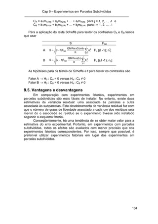 Cap 9 – Experimentos em Parcelas Subdivididas
___________________________________________________________
104
CA = a1mA1/Bj + a2mA2/Bj + ... + aImAI/Bj para j = 1, 2, ..., J e
CB = b1mB1/Ai + b2mB2/Ai + ... + bjmBJ/Ai para i = 1, 2, ... , I
Para a aplicação do teste Scheffé para testar os contrastes CA e CB temos
que usar
S Ftab
A ∑=
−=
I
1i
2
itab a
K
sCombReQM
F)1I(S Fα [(I -1); n*
]
B ∑=
−=
J
1j
2
jtab b
K
)b(sReQM
F)1J(S Fα [(J -1); n3]
As hipóteses para os testes de Scheffé e t para testar os contrastes são
Fator A → H0 : CA = 0 versus Ha : CA ≠ 0
Fator B → H0 : CB = 0 versus Ha : CB ≠ 0
9.5. Vantagens e desvantagens
Em comparação com experimentos fatoriais, experimentos em
parcelas subdivididas são mais fáceis de instalar. No entanto, existe duas
estimativas de variância residual: uma associada às parcelas e outra
associada às subparcelas. Este desdobramento da variância residual faz com
que o número de graus de liberdade associado a cada um dos resíduos seja
menor do o associado ao resíduo se o experimento tivesse sido instalado
segundo o esquema fatorial.
Conseqüentemente, há uma tendência de se obter maior valor para a
estimativa do erro experimental. Portanto, em experimentos com parcelas
subdivididas, todos os efeitos são avaliados com menor precisão que nos
experimentos fatoriais correspondentes. Por isso, sempre que possível, é
preferível utilizar experimentos fatoriais em lugar dos experimentos em
parcelas subdivididas.
 