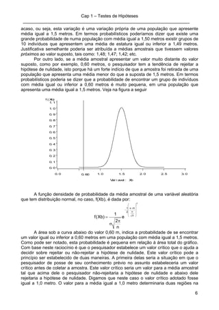 Cap 1 – Testes de Hipóteses
____________________________________________________________________
6
acaso, ou seja, esta variação é uma variação própria de uma população que apresente
média igual a 1,5 metros. Em termos probabilísticos poderíamos dizer que existe uma
grande probabilidade de numa população com média igual a 1,50 metros existir grupos de
10 indivíduos que apresentem uma média de estatura igual ou inferior a 1,49 metros.
Justificativa semelhante poderia ser atribuída a médias amostrais que tivessem valores
próximos ao valor suposto, tais como: 1,48; 1,47; 1,42; etc.
Por outro lado, se a média amostral apresentar um valor muito distante do valor
suposto, como por exemplo, 0,60 metros, o pesquisador tem a tendência de rejeitar a
hipótese de nulidade, isto porque há um forte indício de que a amostra foi retirada de uma
população que apresenta uma média menor do que a suposta de 1,5 metros. Em termos
probabilísticos poderia se dizer que a probabilidade de encontrar um grupo de indivíduos
com média igual ou inferior a 0,60 metros é muito pequena, em uma população que
apresenta uma média igual a 1,5 metros. Veja na figura a seguir
f ( Xb)
0. 0
0. 1
0. 2
0. 3
0. 4
0. 5
0. 6
0. 7
0. 8
0. 9
1. 0
1. 1
Var i avel : Xb
0. 0 1. 0 1. 5 2. 0 2. 5 3. 00. 60
A função densidade de probabilidade da média amostral de uma variável aleatória
que tem distribuição normal, no caso, f(Xb), é dada por:
2
n
mx
2
1
e
n
2
1
)Xb(f
⎟
⎟
⎟
⎟
⎠
⎞
⎜
⎜
⎜
⎜
⎝
⎛
σ
−
−
π
σ
=
A área sob a curva abaixo do valor 0,60 m, indica a probabilidade de se encontrar
um valor igual ou inferior a 0,60 metros em uma população com média igual a 1,5 metros.
Como pode ser notado, esta probabilidade é pequena em relação à área total do gráfico.
Com base neste raciocínio é que o pesquisador estabelece um valor crítico que o ajuda a
decidir sobre rejeitar ou não-rejeitar a hipótese de nulidade. Este valor crítico pode a
princípio ser estabelecido de duas maneiras. A primeira delas seria a situação em que o
pesquisador de posse de seu conhecimento prévio no assunto estabeleceria um valor
crítico antes de coletar a amostra. Este valor crítico seria um valor para a média amostral
tal que acima dele o pesquisador não-rejeitaria a hipótese de nulidade e abaixo dele
rejeitaria a hipótese de nulidade. Digamos que neste caso o valor crítico adotado fosse
igual a 1,0 metro. O valor para a média igual a 1,0 metro determinaria duas regiões na
 