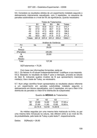 EST 220 – Estatística Experimental – I/2008
___________________________________________________________
109
9.6. Considere os resultados obtidos de um experimento instalado segundo o
delineamento inteiramente casualizado, com 3 repetições, no esquema de
parcelas subdivididas e o nível de 5% de significância, quando necessário:
Totais de Tratamentos
B1 B2 B3 B4 Totais
A1 53,3 52,8 53,3 51,3 210,7
A2 47,9 44,2 48,7 51,0 191,8
A3 51,8 47,5 48,9 47,8 196,0
A4 50,0 44,2 48,9 51,2 194,3
A5 58,9 48,7 51,8 51,9 211,3
Totais 261,9 237,4 251,2 253,2 1004,1
Análise de Variância
FV GL SQ QM F
A 29,55
Res(a)
(Parcelas) (45,26)
B 20,60
AxB
Res(b)
Total 137,58
SQTratamentos = 70,26
Com base nas informações fornecidas, pede-se:
9.6.1. Os fatores A e B atuam independentemente? Justifique a sua resposta.
9.6.2. Baseado no resultado do teste F para a interação, proceda ao estudo
do fator B, indicando qual(is) nível(is) de B que apresenta(m) maior(es)
média(s). Use o teste de Tukey, se necessário.
9.7. Num artigo científico foram apresentados os resultados abaixo referente
a um experimento em parcelas subdivididas instalado segundo o
delineamento em blocos casualizados, com 5 repetições, em que o fator A foi
distribuído às parcelas e o fator B foi distribuído às subparcelas:
Quadro de MÉDIAS de Tratamentos
A1 A2 A3
B1 23,80 14,00 13,20 17,00 a
B2 21,60 11,60 13,60 15,60 b
22,70 A 12,8 B 13,40 B
As médias seguidas por uma mesma letra maiúscula na linha, ou por
uma mesma letra minúscula na coluna, não diferem entre si ao nível de 5%
de probabilidade, pelo teste de Tukey e pelo teste F, respectivamente.
Dados: SQRes(b) = 26,60
 