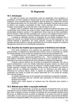 EST 220 – Estatística Experimental – I/2008
____________________________________________________________________
111
10. Regressão
10.1. Introdução
Um fator em estudo num experimento pode ser classificado como qualitativo ou
quantitativo. Um fator qualitativo é aquele onde os seus níveis diferem por algum atributo
qualitativo. Como exemplos têm-se variedades, tipos de defensivos, métodos de conduzir
uma determinada tarefa, etc. Por outro lado, um fator quantitativo é aquele onde os níveis
se diferem com relação a quantidade do fator. Como exemplos têm-se temperatura,
umidade, concentração de um princípio ativo, níveis de insumo, pH, etc.
Quando o fator é qualitativo, deve-se proceder à análise de variância dos dados e às
comparações entre médias dos níveis do fator usando algum dos procedimentos para
comparações múltiplas, quando o F for significativo. Para o caso de um fator quantitativo,
deve-se estudar o efeito do fator quantitativo pó r meio de uma relação funcional entre o
mesmo e a variável resposta. A técnica indicada neste caso é a análise de regressão.
A análise de regressão consiste na realização de uma análise estatística com o
objetivo de verificar se a relação funcional estabelecida entre um fator quantitativo e uma
variável resposta é significativa. Em outras palavras, consiste na obtenção de uma
equação que tenta explicar a variação significativa de uma variável resposta em função da
variação dos níveis de um ou mais fatores quantitativos.
10.2. Escolha do modelo para equacionar o fenômeno em estudo
Para tentar estabelecer uma equação que representa o fenômeno em estudo,
pode-se plotar um diagrama de dispersão para verificar como se comportam os valores
da variável resposta (Y) em função da variação dos níveis do fator quantitativo (X).
O comportamento de Y em relação a X, pode se apresentar de diversas maneiras:
linear, quadrático, cúbico, exponencial, logarítmico, etc... . Para se estabelecer o modelo
para explicar o fenômeno, deve-se verificar qual tipo de curva e equação de um modelo
matemático que mais se aproxime dos pontos plotados no diagrama de dispersão.
Contudo, pode-se verificar que os pontos do diagrama de dispersão, não vão se
ajustar perfeitamente à curva do modelo matemático proposto. Haverá na maioria dos
pontos, uma distância entre os pontos do diagrama e aqueles obtidos quando a curva do
modelo proposto é traçada. Isto acontece, devido ao fato do fenômeno que está em
estudo, não ser um fenômeno matemático e sim um fenômeno que está sujeito a
influências de inúmeros fatores. Assim, o objetivo da regressão é obter um modelo
matemático que melhor se ajuste aos valores observados de Y em função da variação
dos níveis da variável X.
O modelo matemático que irá ser ajustado deve satisfazer as seguintes condições:
- Modelo selecionado deve ser coerente para representar em termos práticos, o
fenômeno em estudo;
- Modelo deve conter apenas as variáveis que são relevantes para explicar o
fenômeno.
10.3. Método para obter a equação estimada
Como foi dito anteriormente, os pontos do diagrama de dispersão ficam um pouco
distantes da curva do modelo matemático escolhido. Um dos métodos que se pode utilizar
para obter a relação funcional, se baseia na obtenção de uma equação estimada de tal
forma que as distâncias entre os pontos do diagrama e os pontos da curva do modelo
matemático, no todo, sejam as menores possíveis. Este método é denominado de Método
dos Mínimos Quadrados (MMQ). Em resumo por este método a soma de quadrados das
 