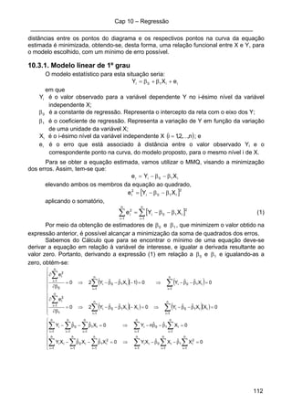 Cap 10 – Regressão
____________________________________________________________________
112
distâncias entre os pontos do diagrama e os respectivos pontos na curva da equação
estimada é minimizada, obtendo-se, desta forma, uma relação funcional entre X e Y, para
o modelo escolhido, com um mínimo de erro possível.
10.3.1. Modelo linear de 1º grau
O modelo estatístico para esta situação seria:
ii10i eXY +β+β=
em que
iY é o valor observado para a variável dependente Y no i-ésimo nível da variável
independente X;
0β é a constante de regressão. Representa o intercepto da reta com o eixo dos Y;
1β é o coeficiente de regressão. Representa a variação de Y em função da variação
de uma unidade da variável X;
iX é o i-ésimo nível da variável independente X ( )n,,2,1i K= ; e
ie é o erro que está associado à distância entre o valor observado Yi e o
correspondente ponto na curva, do modelo proposto, para o mesmo nível i de X.
Para se obter a equação estimada, vamos utilizar o MMQ, visando a minimização
dos erros. Assim, tem-se que:
i10ii XYe β−β−=
elevando ambos os membros da equação ao quadrado,
[ ]2
i10i
2
i XYe β−β−=
aplicando o somatório,
[ ]∑∑ ==
β−β−=
n
1i
2
i10i
n
1i
2
i XYe (1)
Por meio da obtenção de estimadores de 10 e ββ , que minimizem o valor obtido na
expressão anterior, é possível alcançar a minimização da soma de quadrados dos erros.
Sabemos do Cálculo que para se encontrar o mínimo de uma equação deve-se
derivar a equação em relação à variável de interesse, e igualar a derivada resultante ao
valor zero. Portanto, derivando a expressão (1) em relação a 10 e ββ e igualando-as a
zero, obtém-se:
( )( ) ( )
( )( ) ( )( )⎪
⎪
⎪
⎪
⎩
⎪
⎪
⎪
⎪
⎨
⎧
=β−β−⇒=−β−β−⇒=
∂β
∂
=β−β−⇒=−β−β−⇒=
∂β
∂
∑∑
∑
∑∑
∑
==
=
==
=
0XXˆˆY0XXˆˆY20
e
0XˆˆY01XˆˆY20
e
n
1i
ii10i
n
1i
ii10i
1
n
1i
2
i
n
1i
i10i
n
1i
i10i
0
n
1i
2
i
⎪
⎪
⎩
⎪
⎪
⎨
⎧
=β−β−⇒=β−β−
=β−β−⇒=β−β−
∑∑∑∑∑∑
∑ ∑ ∑∑∑
======
= = ===
0XˆXˆXY0XˆXˆXY
0XˆˆnY0XˆˆY
n
1i
2
i1
n
1i
i0i
n
1i
i
2
i
n
1i
1i
n
1i
0i
n
1i
i
n
1i
n
1i
n
1i
i10
n
1i
ii10
n
1i
i
 