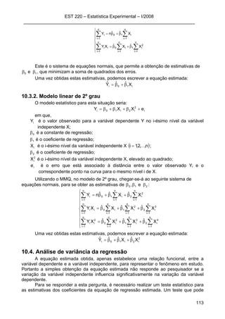 EST 220 – Estatística Experimental – I/2008
____________________________________________________________________
113
⎪
⎪
⎩
⎪
⎪
⎨
⎧
β+β=
β+β=
∑∑∑
∑∑
===
==
n
1i
2
i1
n
1i
i0
n
1i
ii
n
1i
i10
n
1i
i
XˆXˆXY
XˆˆnY
Este é o sistema de equações normais, que permite a obtenção de estimativas de
10 e ββ , que minimizam a soma de quadrados dos erros.
Uma vez obtidas estas estimativas, podemos escrever a equação estimada:
i10i XˆˆYˆ β+β=
10.3.2. Modelo linear de 2º grau
O modelo estatístico para esta situação seria:
i
2
i2i10i eXXY +β+β+β=
em que,
iY é o valor observado para a variável dependente Y no i-ésimo nível da variável
independente X;
0β é a constante de regressão;
1β é o coeficiente de regressão;
iX é o i-ésimo nível da variável independente X ( )n,,2,1i K= ;
2β é o coeficiente de regressão;
2
iX é o i-ésimo nível da variável independente X, elevado ao quadrado;
ie é o erro que está associado à distância entre o valor observado Yi e o
correspondente ponto na curva para o mesmo nível i de X.
Utilizando o MMQ, no modelo de 2º grau, chegar-se-á ao seguinte sistema de
equações normais, para se obter as estimativas de 210 e, βββ :
⎪
⎪
⎪
⎩
⎪
⎪
⎪
⎨
⎧
β+β+β=
β+β+β=
β+β+β=
∑ ∑∑∑
∑ ∑∑∑
∑∑∑
= ===
= ===
===
n
1i
n
1i
4
i2
3
i1
n
1i
2
i0
n
1i
2
ii
n
1i
n
1i
3
i2
2
i1
n
1i
i0
n
1i
ii
n
1i
2
i2
n
1i
i10
n
1i
i
XˆXˆXˆXY
XˆXˆXˆXY
XˆXˆˆnY
Uma vez obtidas estas estimativas, podemos escrever a equação estimada:
2
i2i10i XˆXˆˆYˆ β+β+β=
10.4. Análise de variância da regressão
A equação estimada obtida, apenas estabelece uma relação funcional, entre a
variável dependente e a variável independente, para representar o fenômeno em estudo.
Portanto a simples obtenção da equação estimada não responde ao pesquisador se a
variação da variável independente influencia significativamente na variação da variável
dependente.
Para se responder a esta pergunta, é necessário realizar um teste estatístico para
as estimativas dos coeficientes da equação de regressão estimada. Um teste que pode
 