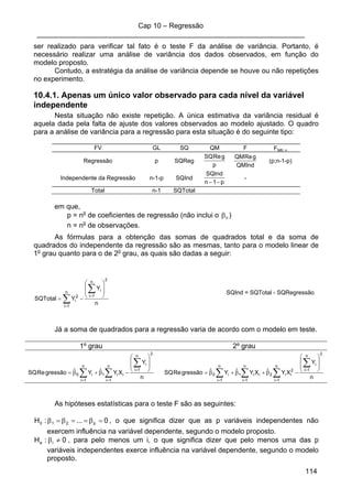 Cap 10 – Regressão
____________________________________________________________________
114
ser realizado para verificar tal fato é o teste F da análise de variância. Portanto, é
necessário realizar uma análise de variância dos dados observados, em função do
modelo proposto.
Contudo, a estratégia da análise de variância depende se houve ou não repetições
no experimento.
10.4.1. Apenas um único valor observado para cada nível da variável
independente
Nesta situação não existe repetição. A única estimativa da variância residual é
aquela dada pela falta de ajuste dos valores observados ao modelo ajustado. O quadro
para a análise de variância para a regressão para esta situação é do seguinte tipo:
FV GL SQ QM F Ftab; α
Regressão p SQReg
p
gReSQ
QMInd
gReQM
(p;n-1-p)
Independente da Regressão n-1-p SQInd
p1n
SQInd
−−
-
Total n-1 SQTotal
em que,
p = no
de coeficientes de regressão (não inclui o 0β )
n = no
de observações.
As fórmulas para a obtenção das somas de quadrados total e da soma de
quadrados do independente da regressão são as mesmas, tanto para o modelo linear de
1o
grau quanto para o de 2o
grau, as quais são dadas a seguir:
n
Y
YSQTotal
2
n
1i
in
1i
2
i
⎟
⎟
⎠
⎞
⎜
⎜
⎝
⎛
−=
∑
∑ =
=
SQInd = SQTotal - SQRegressão
Já a soma de quadrados para a regressão varia de acordo com o modelo em teste.
1º grau 2º grau
n
Y
XYˆYˆgressãoReSQ
2
n
1i
in
1i
ii1
n
1i
i0
⎟
⎟
⎠
⎞
⎜
⎜
⎝
⎛
−β+β=
∑
∑∑ =
==
n
Y
XYˆXYˆYˆgressãoReSQ
2
n
1i
in
1i
2
ii2
n
1i
ii1
n
1i
i0
⎟
⎟
⎠
⎞
⎜
⎜
⎝
⎛
−β+β+β=
∑
∑∑∑ =
===
As hipóteses estatísticas para o teste F são as seguintes:
0...:H p210 =β==β=β , o que significa dizer que as p variáveis independentes não
exercem influência na variável dependente, segundo o modelo proposto.
0:H ia ≠β , para pelo menos um i, o que significa dizer que pelo menos uma das p
variáveis independentes exerce influência na variável dependente, segundo o modelo
proposto.
 