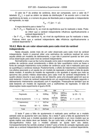 EST 220 – Estatística Experimental – I/2008
____________________________________________________________________
115
O valor de F da análise de variância, deve ser comparado, com o valor de F
tabelado ( )tabF , o qual se obtém na tabela da distribuição F de acordo com o nível de
significância do teste, e o número de graus de liberdade para a regressão e independente
da regressão, ou seja:
( )p1n;pFFtab −−= α .
A regra decisória para o teste F é:
- Se ⇒≥ tabFF Rejeita-se 0H ao nível de significância que foi realizado o teste. Pode-
se inferir que a variável independente influência significativamente a
variável dependente Y.
- Se ⇒< tabFF Não rejeita-se 0H ao nível de significância que foi realizado o teste.
Pode-se inferir que a variável independente não influência significativamente a
variável dependente Y.
10.4.2. Mais de um valor observado para cada nível da variável
independente
Nesta situação, existe mais de um valor observado para cada nível da variável
independente. Assim é possível obter uma estimativa da variância residual tal como
aquela obtida em modelos de delineamento, o que não é possível quando se tem uma
única observação para cada nível da variável independente.
Normalmente o que se faz numa situação como esta é inicialmente proceder a uma
análise de variância usual considerando o efeito do fator quantitativo como se fosse a
fonte de variação tratamentos numa análise de variância usual. Isto é realizado para que
se quantifique a variância residual. Posteriormente, o efeito de tratamentos é desdobrado
nos efeitos associado a um ajuste de um modelo de regressão e também a falta de ajuste
deste modelo. A escolha do modelo de regressão a ser ajustado é aquele que mais se
aproxima dos pontos médios observados para cada nível da variável independente. O
quadro abaixo resume o que acabou de ser descrito, para uma situação geral em que se
está testando I níveis da variável independente em um experimento instalado segundo o
delineamento inteiramente casualizado com K repetições. Pressupõe-se também que se
está testando um modelo de regressão com p coeficientes de regressão. O total de
observações neste experimento é igual a N=IK.
FV GL SQ QM F Ftab; α
Regressão p SQReg
p
gReSQ
sReQM
gReQM
[p; I(K – 1)]
Falta de Ajustamento I –1 – p SQFalta
1I
SQFalta
− sReQM
QMFalta
[I – 1 – p; I(K – 1)]
(Tratamentos) I – 1 SQTrat - -
Resíduo I(K – 1) SQRes
)1J(I
sReSQ
−
Total IK – 1 SQTotal - -
O teste F para a falta de ajustamento é realizado para verificar se o modelo
adotado está se ajustando bem aos dados. Se o teste F para a falta de ajustamento for
significativo, indica que o modelo ajustado não é apropriado e um novo modelo que se
ajuste melhor aos dados deve ser testado. Se por outro lado, a falta de ajustamento for
não-significativa indica que o modelo adotado se ajusta bem aos dados.
Conseqüentemente faz sentido analisar o teste F para a fonte de variação regressão para
saber se a variável independente tem influência significativa sobre a variável dependente.
 