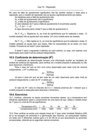 Cap 10 – Regressão
____________________________________________________________________
116
No caso de falta de ajustamento significativa não faz sentido realizar o teste para a
regressão, pois o modelo de regressão não se ajustou significativamente aos dados.
As hipóteses para a falta de ajustamento são:
H0: a falta de ajustamento não é significativa
Ha: a falta de ajustamento é significativa
O valor tabelado de F para a falta de ajustamento é encontrado usando
( )p1I;pFFtab −−= α
A regra decisória para o teste F para a falta de ajustamento é:
Se ⇒≥ tabFF Rejeita-se 0H ao nível de significância que foi realizado o teste. O
modelo adotado não se ajusta bem aos dados. Um novo modelo deve ser testado.
Se ⇒< tabFF Não rejeita-se 0H ao nível de significância que foi realizado o teste. O
modelo adotado se ajusta bem aos dados. Não há necessidade de se testar um novo
modelo. Procede-se ao teste F para regressão.
O teste F para a regressão é idêntico ao caso anterior, ou seja, com apenas uma
observação para cada nível da variável independente.
10.5. Coeficiente de determinação (R2
)
O coeficiente de determinação fornece uma informação auxiliar ao resultado da
análise de variância da regressão, para verificar se o modelo proposto é adequado ou não
para descrever o fenômeno.
Para o caso em que se tem uma única observação para cada nível da variável
independente , o 2
R é obtido por :
SQTotal
gReSQ
R2
=
Já para o caso em que se tem mais de um valor observado para cada nível da
variável independente, o valor de 2
R é obtido por:
SQTrat
gReSQ
R2
=
O valor de 2
R varia no intervalo de 0 a 1. Valores próximos de 1 indicam que o
modelo proposto é adequado para descrever o fenômeno.
10.6. Exercícios
10.1. Verificar, utilizando os dados amostrais fornecidos abaixo, se a temperatura tem
influência significativa sobre o comprimento de uma barra de aço. Utilize o modelo linear
de 1º grau e o nível de 5% de significância.
Temperatura (ºC) 10 15 20 25 30
Comprimento (mm) 1003 1005 1010 1011 1014
10.2. Para verificar se existe uma relação linear de 1º grau entre Umidade Relativa (UR)
do ar da secagem de sementes e a germinação das mesmas, um pesquisador realizou
um teste com 4 diferentes valores para a % de UR do ar que atravessava as sementes
armazenadas, obtendo-se os seguintes valores amostrais:
 