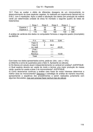 Cap 10 – Regressão
____________________________________________________________________
118
10.7. Para se avaliar o efeito de diferentes dosagens de um micronutriente no
desenvolvimento de duas espécies vegetais, foi realizado em experimento fatorial 4x2 no
D.B.C. com 5 repetições. Após a coleta e tabulação dos dados (em produção de matéria
verde por determinada unidade de área) foi montado o seguinte quadro de totais de
tratamentos:
Dose 1 Dose 2 Dose 3 Dose 4
Espécie 1 60 52 60 90 262
Espécie 2 56 50 40 40 186
116 102 100 130 448
A análise de variância dos dados no computador forneceu o seguinte quadro (incompleto)
da ANOVA:
F.V. G.L. S.Q. Q.M.
Fator A 1
Fator B 3 58,2
Int. AxB ---- 49,20
(Trat.) ----
Blocos ----
Resíduo ---- 10,00
Total ----
Com base nos dados apresentados acima, pede-se: (obs.: use α = 5%):
a) Obtenha a soma de quadrados para o fator A. Apresente os cálculos.
b) Os fatores em estudo atuam independentemente na variável em análise? JUSTIFIQUE.
c) Qual espécie deveria ser usada de modo a termos uma maior produção de massa
verde, quando for usada a dose 3 do micronutriente? JUSTIFIQUE.
d) Como deveríamos continuar a análise caso fosse de nosso interesse determinar a
melhor dose do micronutriente? Descreva a estratégia de análise de maneira resumida,
apresentando a seqüência dos procedimentos a serem realizados juntamente com
algumas discussões, mas sem precisar fazer nenhum tipo de cálculo
 