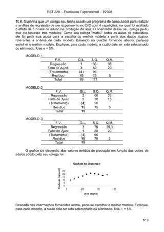 EST 220 – Estatística Experimental – I/2008
____________________________________________________________________
119
10.8. Suponha que um colega seu tenha usado um programa de computador para realizar
a análise de regressão de um experimento no DIC com 4 repetições, no qual foi avaliado
o efeito de 5 níveis de adubo na produção de soja. O orientador desse seu colega pediu
que ele testasse três modelos. Como seu colega "matou" todas as aulas de estatística,
ele foi pedir sua ajuda para a escolha do melhor modelo a partir dos dados abaixo,
referentes à análise de cada modelo. Baseado no quadro fornecido abaixo, pede-se
escolher o melhor modelo. Explique, para cada modelo, a razão dele ter sido selecionado
ou eliminado. Use α = 5%.
MODELO 1
F.V. G.L. S.Q. Q.M.
Regressão 1 36 36
Falta de Ajust. 3 60 20
(Tratamento) (4) 96
Resíduo 15 75 5
Total 19 171
MODELO 2
F.V. G.L. S.Q. Q.M.
Regressão 2 66 33
Falta de Ajust. 2 30 15
(Tratamento) (4) 96
Resíduo 15 75 5
Total 19
MODELO 3
F.V. G.L. S.Q. Q.M.
Regressão 3 76 25,3
Falta de Ajust. 1 20 20
(Tratamento) (4) 96
Resíduo 15 75 5
Total 19
O gráfico de dispersão dos valores médios de produção em função das doses de
adubo obtido pelo seu colega foi
Gráfico de Dispersão
0
5
10
15
20
25
0 20 40 60
Dose (kg/ha)
Produção(kg/unid)
Baseado nas informações fornecidas acima, pede-se escolher o melhor modelo. Explique,
para cada modelo, a razão dele ter sido selecionado ou eliminado. Use α = 5%.
 