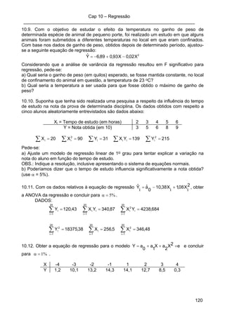 Cap 10 – Regressão
____________________________________________________________________
120
10.9. Com o objetivo de estudar o efeito da temperatura no ganho de peso de
determinada espécie de animal de pequeno porte, foi realizado um estudo em que alguns
animais foram submetidos a diferentes temperaturas no local em que eram confinados.
Com base nos dados de ganho de peso, obtidos depois de determinado período, ajustou-
se a seguinte equação de regressão:
2
X02,0X93,089,6Yˆ −+−=
Considerando que a análise de variância da regressão resultou em F significativo para
regressão, pede-se:
a) Qual seria o ganho de peso (em quilos) esperado, se fosse mantida constante, no local
de confinamento do animal em questão, a temperatura de 23 oC?
b) Qual seria a temperatura a ser usada para que fosse obtido o máximo de ganho de
peso?
10.10. Suponha que tenha sido realizada uma pesquisa a respeito da influência do tempo
de estudo na nota da prova de determinada disciplina. Os dados obtidos com respeito a
cinco alunos aleatoriamente entrevistados são dados abaixo:
Xi = Tempo de estudo (em horas) 2 3 4 5 6
Y = Nota obtida (em 10) 3 5 6 8 9
215Y139YX31Y90X20X 2
iiii
2
ii ===== ∑∑∑ ∑ ∑
Pede-se:
a) Ajuste um modelo de regressão linear de 1o grau para tentar explicar a variação na
nota do aluno em função do tempo de estudo.
OBS.: Indique a resolução, inclusive apresentando o sistema de equações normais.
b) Poderíamos dizer que o tempo de estudo influencia significativamente a nota obtida?
(use α = 5%).
10.11. Com os dados relativos à equação de regressão 2
i
X08,1
i
X38,10
0
aˆ
i
Yˆ +−= , obter
a ANOVA da regressão e concluir para %5=α .
DADOS:
48,346X5,256X38,18375Y
684,4238YX87,340YX43,120Y
20
1i
2
i
20
1i
i
20
1i
2
i
20
1i
i
2
i
20
1i
ii
20
1i
i
===
===
∑∑∑
∑∑∑
===
===
10.12. Obter a equação de regressão para o modelo e2X
2
aX
1
a
0
aY +++= e concluir
para %1=α .
X -4 -3 -2 -1 1 2 3 4
Y 1,2 10,1 13,2 14,3 14,1 12,7 8,5 0,3
 