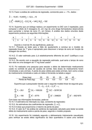 EST 220 – Estatística Experimental – I/2008
____________________________________________________________________
121
10.13. Fazer a análise de variância da regressão, concluindo para %1=α , dados :
∑ ∑ ∑ ∑ ====
=+−=
92,1
i
Z
i
W46,1
i
W3,2
i
Z80,69
2
i
Z
15,...,3,2,1i,
i
W46,1540,10Zˆ
10.14. Suponha que um biólogo realizou um experimento no DIC com 3 repetições, para
comparar o efeito de 5 dosagens (Xi, em mg) de uma droga farmacêutica desenvolvida
para aumentar o tempo de sono (Yi, em horas). A análise dos dados oriundos deste
experimento produziu as seguintes informações:
iX 1 2 3 4 5
iY 3 4 8 5 9 13 8 10 12 9 13 17 12 11 16
Usando o nível de 5% de significância, pede-se:
10.14.1. Proceda ao teste para a falta de ajustamento e conclua se o modelo de
regressão linear de 1o
grau é apropriado para descrever o tempo de sono em função da
dosagem de sonífero.
10.14.2. O valor estimado para 1β é estatisticamente diferente de zero? Justifique a sua
resposta.
10.14.3. De acordo com a equação de regressão estimada, qual seria o tempo de sono
dos ratos se uma dosagem de 17 mg fosse usada?
10.15. Foi realizada uma pesquisa para estudar o efeito de determinado medicamento
usado no controle de peso de cavalos de corrida. Seis doses do medicamento foram
ministradas a seis animais. A perda de peso obtida para estes animais, bem como a dose
do medicamento ministrada a cada um deles é fornecida na tabela a seguir:
Dose (mg) 20 25 30 35 40 45
Perda de Peso (kg) 1,0 4,5 6,0 7,5 5,8 4,3
Suponha que o pesquisador decida usar o seguinte modelo linear de segundo grau:
i
2
i2i10i XXY ε+β+β+β=
9521875X248625X6775X195X
50,35787XY50,1000XY1,29Y
n
1i
n
1i
4
i
3
i
n
1i
2
i
n
1i
i
n
1i
2
ii
n
1i
ii
n
1i
i
====
===
∑ ∑∑∑
∑∑∑
= ===
===
Com base nas informações fornecidas, pede-se:
10.15.1 A estimativa do intercepto (ou seja, constante da regressão)
10.15.2. As estimativas dos coeficientes de regressão, 1
ˆβ e 2
ˆβ
10.15.3 A dose que proporciona o máximo de perda de peso
10.15.4. O valor do F da análise de variância da regressão calculado para testar se existe
efeito do medicamento sobre a perda de peso, segundo o modelo proposto.
10.16. Um experimento foi instalado segundo o delineamento inteiramente casualizado
para verificar se existe efeito significativo do fator quantitativo X sobre uma variável
 