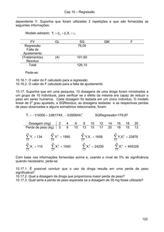 Cap 10 – Regressão
____________________________________________________________________
122
dependente Y. Suponha que foram utilizadas 2 repetições e que são fornecidas as
seguintes informações:
Modelo adotado: ii1oi XY ε+β+β=
FV GL SQ QM F
Regressão 76,05
Falta de
Ajustamento
(Tratamentos) (4) 101,60
Resíduo
Total 126,10
Pede-se:
10.16.1. O valor do F calculado para a regressão
10.16.2. O valor do F calculado para a falta de ajustamento
10.17. Suponha que em uma pesquisa, 10 dosagens de uma droga foram ministradas a
um grupo de 10 indivíduos, para verificar se o efeito da mesma era capaz de reduzir o
peso em seres humanos. Cada dosagem foi testada em um único indivíduo. O modelo
linear de 2o
grau ajustado, a SQResíduo, as dosagens testadas e as respectivas perdas
de peso observadas e alguns somatórios relacionados, foram:
2
iii X09564,0X66174,215000,1Yˆ −+−= SQRegressão=179,87
Dosagem (mg) 2 4 6 8 10 12 14 16 18 20
Perda de peso (kg) 5 8 10 13 15 17 20 18 15 13
405328X24200X1540X110X
23876XY1658XY1990Y134Y
10
1i
10
1i
4
i
3
i
10
1i
2
i
10
1i
i
10
1i
2
ii
10
1i
ii
10
1i
2
i
10
1i
i
====
====
∑ ∑∑∑
∑∑∑∑
= ===
====
Com base nas informações fornecidas acima e, usando o nível de 5% de significância
quando necessário, pede-se:
10.17.1. É possível concluir que o uso da droga resulta em uma perda de peso
significativa?
10.17.2. Qual a dosagem da droga que proporciona maior perda de peso?
10.17.3. Qual seria a perda de peso esperada se a dosagem de 35 mg fosse utilizada?
 