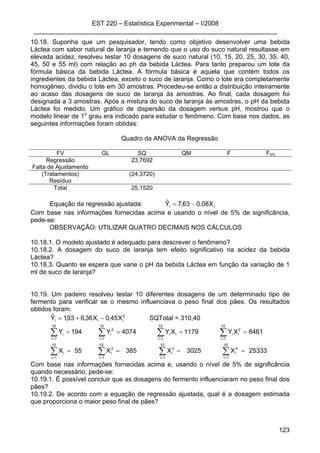 EST 220 – Estatística Experimental – I/2008
____________________________________________________________________
123
10.18. Suponha que um pesquisador, tendo como objetivo desenvolver uma bebida
Láctea com sabor natural de laranja e temendo que o uso do suco natural resultasse em
elevada acidez, resolveu testar 10 dosagens de suco natural (10, 15, 20, 25, 30, 35, 40,
45, 50 e 55 ml) com relação ao ph da bebida Láctea. Para tanto preparou um lote da
fórmula básica da bebida Láctea. A fórmula básica é aquela que contém todos os
ingredientes da bebida Láctea, exceto o suco de laranja. Como o lote era completamente
homogêneo, dividiu o lote em 30 amostras. Procedeu-se então a distribuição inteiramente
ao acaso das dosagens de suco de laranja às amostras. Ao final, cada dosagem foi
designada a 3 amostras. Após a mistura do suco de laranja às amostras, o pH da bebida
Láctea foi medido. Um gráfico de dispersão da dosagem versus pH, mostrou que o
modelo linear de 1o
grau era indicado para estudar o fenômeno. Com base nos dados, as
seguintes informações foram obtidas:
Quadro da ANOVA da Regressão
FV GL SQ QM F F5%
Regressão 23,7692
Falta de Ajustamento
(Tratamentos) (24,3720)
Resíduo
Total 25,1520
Equação da regressão ajustada: ii X08.063,7Yˆ −=
Com base nas informações fornecidas acima e usando o nível de 5% de significância,
pede-se:
OBSERVAÇÃO: UTILIZAR QUATRO DECIMAIS NOS CÁLCULOS
10.18.1. O modelo ajustado é adequado para descrever o fenômeno?
10.18.2. A dosagem do suco de laranja tem efeito significativo na acidez da bebida
Láctea?
10.18.3. Quanto se espera que varie o pH da bebida Láctea em função da variação de 1
ml de suco de laranja?
10.19. Um padeiro resolveu testar 10 diferentes dosagens de um determinado tipo de
fermento para verificar se o mesmo influenciava o peso final dos pães. Os resultados
obtidos foram:
2
iii X45,0X36,693,1Yˆ −+= SQTotal = 310,40
25333X3025X385X55X
8461XY1179XY4074Y194Y
10
1i
10
1i
4
i
3
i
10
1i
2
i
10
1i
i
10
1i
2
ii
10
1i
ii
10
1i
2
i
10
1i
i
====
====
∑ ∑∑∑
∑∑∑∑
= ===
====
Com base nas informações fornecidas acima e, usando o nível de 5% de significância
quando necessário, pede-se:
10.19.1. É possível concluir que as dosagens do fermento influenciaram no peso final dos
pães?
10.19.2. De acordo com a equação de regressão ajustada, qual é a dosagem estimada
que proporciona o maior peso final de pães?
 