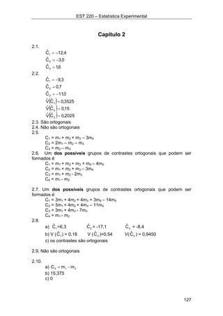 EST 220 – Estatística Experimental
127
Capítulo 2
2.1.
4,12Cˆ
1 −=
0,3Cˆ
2 −=
6,1Cˆ
3 =
2.2.
3,9Cˆ
1 −=
7,0Cˆ
2 =
0,11Cˆ
3 −=
( ) 3525,0CˆVˆ
1 =
( ) 15,0CˆVˆ
2 =
( ) 2025,0CˆVˆ
3 =
2.3. São ortogonais
2.4. Não são ortogonais
2.5.
C1 = m1 + m2 + m3 – 3m4
C2 = 2m1 – m2 – m3
C3 = m2 – m3
2.6. Um dos possíveis grupos de contrastes ortogonais que podem ser
formados é
C1 = m1 + m2 + m3 + m4 – 4m5
C2 = m1 + m2 + m3 – 3m4
C3 = m1 + m2 - 2m3
C4 = m1 - m2
2.7. Um dos possíveis grupos de contrastes ortogonais que podem ser
formados é
C1 = 3m1 + 4m2 + 4m3 + 3m4 – 14m5
C2 = 3m1 + 4m2 + 4m3 – 11m4
C3 = 3m1 + 4m2 - 7m3
C4 = m1 - m2
2.8.
a) 1Cˆ =6,3 2Cˆ = -17,1 3Cˆ = -8,4
b) V ( 1Cˆ ) = 0,18 V ( 2Cˆ )=0,54 V( 3Cˆ ) = 0,9450
c) os contrastes são ortogonais
2.9. Não são ortogonais
2.10.
a) 313 mmC −=
b) 15,375
c) 0
 