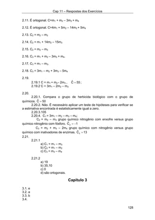 Cap 11 – Respostas dos Exercícios
128
2.11. É ortogonal. C=m1 + m2 – 3m3 + m4
2.12. É ortogonal. C=4m1 + 5m2 – 14m3 + 5m4
2.13. C2 = m2 – m3
2.14. C2 = m1 + 14m2 – 15m3
2.15. C2 = m2 – m3
2.16. C3 = m1 + m2 – 3m3 + m4.
2.17. C3 = m1 – m3.
2.18. C3 = 3m1 – m2 + 3m3 – 5m4
2.19.
2.19.1 C = m1 + m2 - 2m3 , 55Cˆ = ;
2.19.2 C = 3m1 – 2m2 – m3
2.20.
2.20.1. Compara o grupo de herbicida biológico com o grupo de
químicos. 50Cˆ =
2.20.2. Não. É necessário aplicar um teste de hipóteses para verificar se
a estimativa encontrada é estatisticamente igual a zero.
2.20.3.105
2.20.4. C1 = 3m1 – m2 – m3 – m4;
C2 = m2 – m3 grupo químico nitrogênio com enxofre versus grupo
químico nitrogênio com fósforo. 1Cˆ
2 −=
C3 = m2 + m3 – 2m4 grupo químico com nitrogênio versus grupo
químico com inativadores de enzimas. 13Cˆ
3 =
2.21.
2.21.1
a) C1 = m1 – m3
b) C2 = m1 – m2
c) C3 = m3 – m4
2.21.2
a) 19
b) 35,10
c) 0
d) são ortogonais.
Capítulo 3
3.1. e
3.2. a
3.3. b
3.4.
 