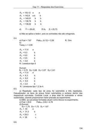 Cap 11 – Respostas dos Exercícios
134
5mˆ = 155,12 a a
1mˆ = 142,8 a b b
4mˆ = 140,01 b b
3mˆ = 138,74 b b
2mˆ = 138,02 b b
d) Yˆ = -29,42 R H0 S = 25,73
e) Não se aplica o teste t, pois os contrastes não são ortogonais.
6.4.
a) Fcal = 7,67 Ftab5% (4,12) = 3,26 R.: Sim.
b)
Tukey ∆ = 4,99
5mˆ = 11,4 a
2mˆ = 6,3 b
4mˆ = 6,0 b
3mˆ = 5,5 b
1mˆ = 3,0 b
R.: Levedura tipo 5
Duncan
D5 = 3,72 D4= 3,68 D3= 3,57 D2= 3,41
5mˆ = 11,4 a
2mˆ = 6,3 b
4mˆ = 6,0 b
3mˆ = 5,5 b
1mˆ = 3,0 b
R.: Leveduras tipo 1,2,3e 4.
6.5.
a) Repetição: cada tipo de pneu foi submetido a três repetições.
Casualização; os tipos de pneus foram submetidos a sorteios dentro das
respectivas sub-áreas. Controle Local: a área total foi submetido a várias
subdivisões, visando proporcionar maior precisão ao experimento.
b) DBC: as sub-áreas formadas atuam como blocos no experimento.
c) Fcal = 20,9 Ftab5% (3,6) = 4,76
d) Duncan
D4 = 1,75 D3= 1,72 D2 = 1,67
4mˆ = 33 a
3mˆ = 31,3 b
2mˆ = 29,3 c
1mˆ = 28 c
6.6.
 