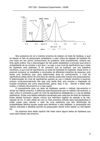 EST 220 – Estatística Experimental – I/2008
________________________________________________________________
9
medi a 0. 8 1. 5
f ( Xb)
0. 0
0. 1
0. 2
0. 3
0. 4
0. 5
0. 6
0. 7
0. 8
0. 9
1. 0
1. 1
Var i avel : Xb
0. 0 0. 5 1. 5 2. 0 2. 5 3. 0
RRHo RNRHo
er r o
bet a
er r o
al f a
cur va Ho
cur va Ha
Xbc=0. 9
Nós acabamos de ver a maneira empírica de realizar um teste de hipótese, a qual
se baseia no fato do pesquisador estabelecer o valor crítico de rejeição da hipótese Ho
com base em seu prévio conhecimento do problema. Este procedimento, embora seu
forte apelo prático, traz a desvantagem de não poder estabelecer a princípio qual seria a
probabilidade de se cometer o erro tipo I, ou seja, a que nível de significância que o teste
de hipóteses será realizado. É de consenso que se publique, que nos trabalhos
científicos, a que nível de significância um teste de hipóteses foi realizado. Desta forma, é
possível comparar os resultados e conclusões de diferentes trabalhos de pesquisa, pois
existe uma tendência que, para determinada área do conhecimento, o nível de
significância esteja dentro de uma faixa de valores aceito pela maioria dos pesquisadores.
A determinação do nível de significância quando se usa o método empírico é possível,
embora computacionalmente não seja uma tarefa fácil, pois envolve a integração de
funções complexas tais como exponenciais, gama, beta, e etc. . Devido a todas estas
razões, o método não-empírico é o mais usado.
O procedimento para um teste de hipóteses usando o método não-empírico é
similar ao método empírico. A diferença está basicamente que no método não-empírico, o
valor crítico é conhecido a partir do nível de significância estabelecido e o uso de tabelas
estatísticas. Existe uma tabela estatística apropriada para cada tipo de teste de hipóteses.
Estas tabelas fornecem valores críticos que delimitam regiões de rejeição e de não-
rejeição de Ho. O valor obtido de uma ou mais amostras retirada da(s) população(ões) é
então usado para calcular o valor de uma estatística que tem distribuição de
probabilidades idêntica àquela usada para identificar o valor tabelado. A comparação dos
valores calculado e tabelado permite ao pesquisador decidir entre rejeitar ou não-rejeitar
Ho.
Os próximos itens deste capítulo irão tratar sobre alguns testes de hipóteses que
usam este método não-empírico.
 