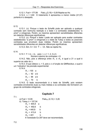 Cap 11 – Respostas dos Exercícios
136
6.12.1. Fcal = 177,99 Ftab1%(3,18) = 5,09 Rejeita-se Ho.
6.12.2. ∆ = 3,84 O tratamento 4 apresentou a menor média (21,57)
portanto é o desejado.
6.13.
6.13.1. (c). Porque o teste de Scheffé pode ser aplicado a qualquer
contraste sem nenhuma restrição e o teste t a contrastes estabelecidos “a
priori” e ortogonais. Porém, os mesmos apresentam sensibilidades diferentes
em detectar diferenças significativas.
6.13.2. (c). Porque o teste t pode ser aplicado para avaliar contrastes
estabelecidos “a priori” e ortogonais e o teste de Tukey a todos os possíveis
contrastes que envolvem duas médias. Porém os mesmos apresentam
sensibilidades diferentes em detectar diferenças significativas.
6.13.3. Sim. S = 3,9. 4,1Yˆ −= . Não se rejeita Ho.
6.14.
6.14.1. Y = mi – mj para i ≠ j = 1, 2, 3 e 4.
Número máximo de contrastes = 6.
6.14.2. Não, pois a diferença entre 1mˆ e 2mˆ é igual a 21 a qual é
superior ao valor do ∆.
6.14.3. O que obteve ∆1 = 5, pois o ∆ é função do QMResíduo, o qual é
um “indicativo” da precisão experimental.
6.14.4.
b79mˆ
ba88mˆ
ba92mˆ
a100mˆ
2
3
4
1
=
=
=
=
6.14.5. O teste recomendado é o teste de Scheffé, pois existem
contrastes envolvendo duas ou mais médias e os contrastes não formarem um
grupo de contrastes ortogonais.
Capítulo 7
7.1.
a) Fcal = 12,09 Ftab5% (4,12) = 3,26
b) Tukey ∆ = 107,54
Cmˆ = 604,8 a
Amˆ = 492,6 b
Bmˆ = 440,8 b
Dmˆ = 413,4 b
Emˆ = 401 b
A Variedade Co 297 deve ser recomendada.
7.2.
 