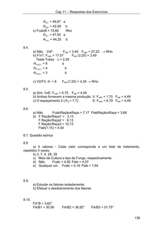 Cap 11 – Respostas dos Exercícios
138
1Rmˆ = 49,67 a
2Rmˆ = 42,08 b
c) FcalcB = 15,80 Rho
1Amˆ = 47,50 a
2Amˆ = 44,25 b
8.4.
a) Não. VxF: Ftab = 3,49 Fcalc = 27,23 → RHo
b) F/V1: Fcalc = 17,07 Ftab (2;20) = 3,49
Teste Tukey ∆ = 2,29
F2/V1mˆ = 8 a
F1/V1mˆ = 4 b
F3/V1mˆ = 3 b
c) V2/F3: mˆ = 8 Ftab (1;20) = 4,35 → RHo
8.5.
a) Sim. VxE: Fcalc = 0,75 Ftab = 4,49
b) Ambas fornecem a mesma produção. V: Fcalc = 1,70 Ftab = 4,49
c) O espaçamento 2 ( 2mˆ = 7,7). E: Fcalc = 6,79 Ftab = 4,49
8.6.
a) Não FcalcRaçãoxRaça = 7,17 FtabRaçãoxRaça = 3,68
b) F Ração/Raça1 = 3,13
F Ração/Raça2 = 6,13
F Ração/Raça3 = 10,13
Ftab(1;15) = 4,54
8.7. Questão teórica
8.8
a) 5 valores - Cada valor corresponde a um total de tratamento,
repetidos 5 vezes.
b) 3, 7, 4, 28, 39
c) Meio de Cultura e tipo de Fungo, respectivamente.
d) Não. Fcalc = 4,92 Ftab = 4,57
e) Qualquer um Fcalc = 0,16 Ftab = 7,64
8.9.
a) Estudar os fatores isoladamente.
b) Efetuar o desdobramento dos fatores
8.10.
FA*B = 3,62*
FA/B1 = 30,06 FA/B2 = 36,82* FA/B3 = 51,75*
 