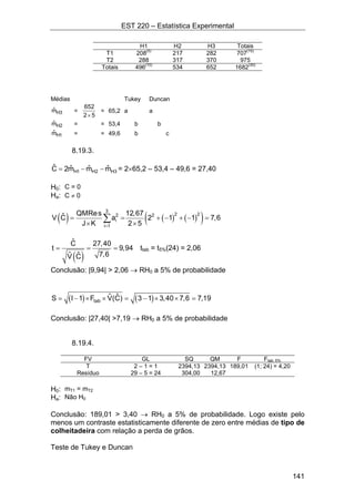 EST 220 – Estatística Experimental
141
H1 H2 H3 Totais
T1 208(5)
217 282 707(15)
T2 288 317 370 975
Totais 496(10)
534 652 1682(30)
Médias Tukey Duncan
H3ˆm =
652
2 5×
= 65,2 a a
H2ˆm = = 53,4 b b
H1ˆm = = 49,6 b c
8.19.3.
H1 H2 H3
ˆ ˆ ˆ ˆC 2m m m= − − = 2×65,2 – 53,4 – 49,6 = 27,40
H0: C = 0
Ha: C ≠ 0
( ) ( ) ( )( )
3
2 22 2
i
i 1
QMRes 12,67ˆV C a 2 1 1 7,6
J K 2 5=
= = + − + − =
× ×
∑
( )
ˆC 27,40
t 9,94
7,6ˆˆV C
= = = ttab = t5%(24) = 2,06
Conclusão: |9,94| > 2,06 → RH0 a 5% de probabilidade
( ) ( )tab
ˆˆS I 1 F V(C) 3 1 3,40 7,6 7,19= − × × = − × × =
Conclusão: |27,40| >7,19 → RH0 a 5% de probabilidade
8.19.4.
FV GL SQ QM F Ftab; 5%
T 2 – 1 = 1 2394,13 2394,13 189,01 (1; 24) = 4,20
Resíduo 29 – 5 = 24 304,00 12,67
H0: mT1 = mT2
Ha: Não H0
Conclusão: 189,01 > 3,40 → RH0 a 5% de probabilidade. Logo existe pelo
menos um contraste estatisticamente diferente de zero entre médias de tipo de
colheitadeira com relação a perda de grãos.
Teste de Tukey e Duncan
 