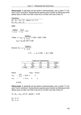 Cap 11 – Respostas dos Exercícios
142
Observação: A aplicação de tais testes é desnecessária, pois o teste F (1 GL
para T) já é conclusivo. Apresentamos apenas para mostrar as diferenças entre
aplicar para um fator com três níveis (H) e um fator com dois níveis (T)
Hipóteses
H0: mTj – mTu = 0 para j ≠ u = 1, 2
Ha: mTj – mTu ≠ 0
DMS
QMRes 12,67
0,92
3 5 15
= =
×
Tukey: tab
QMRes
q
3 5
∆ = ×
×
= 2,92 × 0,92 = 2,69
qtab = q0,05(2; 24) = 2,92
Duncan: i i
QMRes
D z
3 5
= ×
×
i = 2 → z2 = 2,92 → D2 = 2,68
Totais de Tratamentos
H1 H2 H3 Totais
T1 208(5)
217 282 707(15)
T2 288 317 370 975
Totais 496(10)
534 652 1682(30)
Médias Tukey Duncan
T2ˆm =
975
3 5×
= 65,00 a a
T1ˆm = = 47,13 b b
8.19.5.
Observação: A aplicação de tais testes é desnecessária, pois o teste F (1 GL
para T) já é conclusivo. Apresentamos apenas para mostrar as diferenças entre
aplicar para um fator com três níveis (H) e um fator com dois níveis (T)
T1 T2
ˆ ˆ ˆC m m= − = 47,13 – 65,00 = - 17,87
H0: C = 0
Ha: C ≠ 0
 