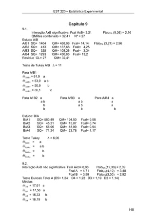 EST 220 – Estatística Experimental
145
Capítulo 9
9.1.
Interação AxB significativa: Fcal AxB= 3,21 Ftab5% (9,36) = 2,16
QMRes combinado = 32,41 N* = 27
Estudo A/B
A/B1 SQ= 1404 QM= 468,06 Fcal= 14,14 Ftab5% (3,27) = 2,96
A/B2 SQ= 413 QM= 137,66 Fcal= 4,25
A/B3 SQ= 325 QM= 108,26 Fcal= 3,34
A/B4 SQ= 1293 QM= 430,86 Fcal= 13,2
Resíduo GL= 27 QM= 32,41
Teste de Tukey A/B ∆ = 11
Para A/B1
A4/B1mˆ = 61,9 a
A3/B1mˆ = 53,9 a b
A2/B1mˆ = 50,9 b
A1/B1mˆ = 36,1 c
Para A/ B2 a Para A/B3 a Para A/B4 a
a b a b a
b a b a
b b b
Estudo: B/A
B/A1 SQ= 583,49 QM= 194,50 Fcal= 9,58
B/A2 SQ= 45,21 QM= 15,07 Fcal= 0,74
B/A3 SQ= 56,96 QM= 18,99 Fcal= 0,94
B/A4 SQ= 71,34 QM= 23,78 Fcal= 1,17
Teste Tukey ∆ = 6,06
B2/A1mˆ = a
B3/A2mˆ = a b
B4/A3mˆ = b
B1/A4mˆ = b
9.2.
Interação AxB não significativa Fcal AxB= 0,98 Ftab5%(12,30) = 2,09
Fcal A = 4,71 Ftab5%(4,10) = 3,48
Fcal B = 3,99 Ftab5%(3,30) = 2,92
Teste Duncan Fator A (D5= 1,24 D4 = 1,22 D3 = 1,19 D2 = 1,14)
Médias
5Amˆ = 17,61 a
1Amˆ = 17,56 a
3Amˆ = 16,33 b
4Amˆ = 16,19 b
 