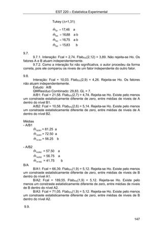 EST 220 – Estatística Experimental
147
Tukey (∆=1,31)
b83,15mˆ
ba75,16mˆ
ba88,16mˆ
a46,17mˆ
2B
3B
4B
1B
=
=
=
=
9.7.
9.7.1. Interação: Fcal = 2,74. Ftab5%(2,12) = 3,89. Não rejeita-se Ho. Os
fatores A e B atuam independentemente.
9.7.2. Como a interação foi não significativa, o autor procedeu da forma
correta, pois ele comparou os niveis de um fator independente do outro fator.
9.8.
Interação: Fcal = 10,03. Ftab5%(2,9) = 4,26. Rejeita-se Ho. Os fatores
não atuam independentemente.
Estudo: A/B
QMResíduo Combinado: 29,83. GL = 7.
A/B1: Fcal = 21,58. Ftab5%(2,7) = 4,74. Rejeita-se Ho. Existe pelo menos
um constraste estatisticamente diferente de zero, entre médias de niveis de A
dentro do nível B1.
A/B2: Fcal = 10,58. Ftab5%(2,6) = 5,14. Rejeita-se Ho. Existe pelo menos
um constraste estatisticamente diferente de zero, entre médias de niveis de A
dentro do nível B2.
Médias
- A/B1
A2/B1mˆ = 81.25 a
A3/B1mˆ = 72.50 a
A1/B1mˆ = 56.25 b
- A/B2
A3/B2mˆ = 57.50 a
A2/B2mˆ = 56.75 a
A1/B2mˆ = 41.75 b
B/A
B/A1: Fcal = 66,39. Ftab5%(1,9) = 5,12. Rejeita-se Ho. Existe pelo menos
um constraste estatisticamente diferente de zero, entre médias de niveis de B
dentro do nível A1.
B/A2: Fcal = 189,55. Ftab5%(1,9) = 5,12. Rejeita-se Ho. Existe pelo
menos um constraste estatisticamente diferente de zero, entre médias de niveis
de B dentro do nível A2.
B/A3: Fcal = 71,05. Ftab5%(1,9) = 5,12. Rejeita-se Ho. Existe pelo menos
um constraste estatisticamente diferente de zero, entre médias de niveis de B
dentro do nível A2.
9.9.
 