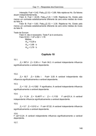 Cap 11 – Respostas dos Exercícios
148
Interação: Fcal = 0,42. Ftab5%(2,12) = 3,89. Não rejeita-se Ho. Os fatores
atuam independentemente.
Fator A: Fcal = 22,05. Ftab5%(1,6) = 5,99. Rejeita-se Ho. Existe pelo
menos um contraste estatisticamente diferente de zero entre médias de niveis
do fator A.
Fator B: Fcal = 5,83. Ftab5%(2,12) = 3,39. Rejeita-se Ho. Existe pelo
menos um contraste estatisticamente diferente de zero entre médias de niveis
do fator B.
Teste de Duncan
Fator A: não é necessário. Teste F já é conclusivo.
Fator B D3 = 1.87 e D2 = 1.78
Médias
B3mˆ = 6,29 a
B1mˆ = 3,96 b
B2mˆ = 3,79 b
Capítulo 10
10.1.
0
ˆβ = 997,4 1
ˆβ = 0,56 x i Fcal= 84,3. A variável independente influencia
significativamente a variável dependente.
10.2.
0
ˆβ = 92,7 1
ˆβ = 0,08x i Fcal= 3,55 A variável independente não
influencia significativamente a variável dependente.
10.3.
0
ˆβ = 1 52 1
ˆβ = 4,1282 F significativo. A variável independente influencia
significativamente a variável dependente.
10.4.
0
ˆβ = 11,24 1
ˆβ = 10,4677 x i 2
ˆβ = -1,1135 F cal=231,4. A variável
independente influencia significativamente a variável dependente.
10.5.
0
ˆβ = 0,7 1
ˆβ = 0,012 x i F cal= 67,52. A variável independente influencia
significativamente a variável dependente.
10.6.
F cal=12,24. A variável independente influencia significativamente a variável
dependente.
10.7.
 