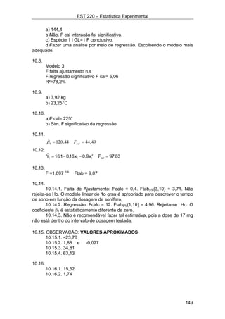EST 220 – Estatística Experimental
149
a) 144,4
b)Não. F cal interação foi significativo.
c) Espécie 1 i GL=1 F conclusivo.
d)Fazer uma análise por meio de regressão. Escolhendo o modelo mais
adequado.
10.8.
Modelo 3
F falta ajustamento n.s
F regressão significativo F cal= 5,06
R²=78,2%
10.9.
a) 3,92 kg
b) 23,25°C
10.10.
a)F cal= 225*
b) Sim. F significativo da regressão.
10.11.
10.12.
63,97Fx9.0x16,01,16Yˆ
cal
2
iii =−−=
10.13.
F =1,097 n.s
Ftab = 9,07
10.14.
10.14.1. Falta de Ajustamento: Fcalc = 0,4. Ftab5%(3,10) = 3,71. Não
rejeita-se Ho. O modelo linear de 1o grau é apropriado para descrever o tempo
de sono em função da dosagem de sonífero.
10.14.2. Regressão: Fcalc = 12. Ftab5%(1,10) = 4,96. Rejeita-se Ho. O
coeficiente β1 é estatisticamente diferente de zero.
10.14.3. Não é recomendável fazer tal estimativa, pois a dose de 17 mg
não está dentro do intervalo de dosagem testada.
10.15. OBSERVAÇÃO: VALORES APROXIMADOS
10.15.1. –23,76
10.15.2. 1,88 e -0,027
10.15.3. 34,81
10.15.4. 63,13
10.16.
10.16.1. 15,52
10.16.2. 1,74
49,4444,120ˆ
0 == calFβ
 