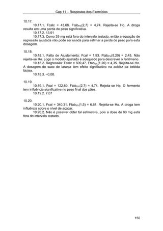 Cap 11 – Respostas dos Exercícios
150
10.17.
10.17.1. Fcalc = 43,68. Ftab5%(2,7) = 4,74. Rejeita-se Ho. A droga
resulta em uma perda de peso significativa.
10.17.2. 13,91
10.17.3. Como 35 mg está fora do intervalo testado, então a equação de
regressão ajustada não pode ser usada para estimar a perda de peso para esta
dosagem.
10.18.
10.18.1. Falta de Ajustamento: Fcal = 1,93. Ftab5%(8,20) = 2,45. Não
rejeita-se Ho. Logo o modelo ajustado é adequado para descrever o fenômeno.
10.18.2. Regressão: Fcalc = 609,47. Ftab5%(1,20) = 4,35. Rejeita-se Ho.
A dosagem do suco de laranja tem efeito significativo na acidez da bebida
láctea.
10.18.3. –0,08.
10.19.
10.19.1. Fcal = 122,69. Ftab5%(2,7) = 4,74. Rejeita-se Ho. O fermento
tem influência significativa no peso final dos pães.
10.19.2. 7,07
10.20.
10.20.1. Fcal = 340,31. Ftab5%(1,5) = 6,61. Rejeita-se Ho. A droga tem
influência sobre o nível de açúcar.
10.20.2. Não é possível obter tal estimativa, pois a dose de 90 mg está
fora do intervalo testado.
 