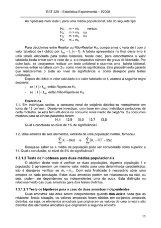 EST 220 – Estatística Experimental – I/2008
________________________________________________________________
11
As hipóteses num teste t, para uma média populacional, são do seguinte tipo
H0: m = m0 versus
Ha: m > m0 ou
Ha: m < m0 ou
Ha: m ≠ m0
Para decidirmos entre Rejeitar ou Não-Rejeitar HO, comparamos o valor de t com o
valor tabelado de t obtido por ( )1ntttab −= α . A tabela apresentada no final deste livro é
uma tabela elaborada para testes bilaterais. Neste caso, para encontrarmos o valor
tabelado basta entrar com o valor de α e o respectivo número de graus de liberdade. Por
outro lado, se desejarmos realizar um teste unilateral e usarmos uma tabela bilateral,
devemos entrar na tabela com 2α como nível de significância. Este procedimento garante
que realizaremos o teste ao nível de significância α como desejado para testes
unilaterais.
Depois de obtido o valor calculado e o valor tabelado de t, usamos a seguinte regra
decisória:
- se tabtt ≥ então Rejeita-se Ho
- se tabtt < então Não-Rejeita-se HO.
Exercícios
1.1. Em indivíduos sadios, o consumo renal de oxigênio distribui-se normalmente em
torno de 12 cm3
/min. Deseja-se investigar, com base em cinco indivíduos portadores de
certa moléstia, se esta tem influência no consumo renal médio de oxigênio. Os consumos
medidos para os cincos pacientes foram:
14,4 12,9 15,0 13,7 13,5
Qual a conclusão ao nível de 1% de significância?
1.2. Uma amostra de seis elementos, extraída de uma população normal, forneceu
( )∑∑ ==
=−=
6
1i
2
i
6
1i
i 0,55mˆXe0,84X
Deseja-se saber se a média da população pode ser considerada como superior a
11. Qual a conclusão, ao nível de 5% de significância?
1.3.1.2 Teste de hipóteses para duas médias populacionais
O objetivo deste teste é verificar se duas populações, digamos população 1 e
população 2 apresentam um mesmo valor médio para uma determinada característica,
isto é deseja-se verificar se 21 mm = . Com esta finalidade é necessário obter uma
amostra de cada população. Estas duas amostras podem ser relacionadas ou não, ou
seja, podem ser dependentes ou independentes uma da outra. Esta distinção no
relacionamento das duas amostras gera dois testes distintos.
1.3.1.2.1 Teste de hipóteses para o caso de duas amostras independentes
Duas amostras são ditas serem independentes quando não existe nada que as
relacione. Nesta situação, os valores amostrais foram obtidos em conjuntos amostrais
distintos, ou seja, os elementos amostrais que originaram os valores de uma amostra são
distintos dos elementos amostrais que originaram a segunda amostra.
 