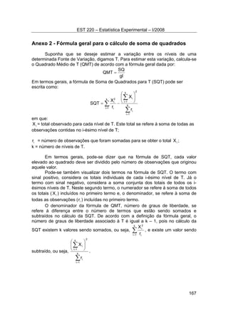 EST 220 – Estatística Experimental – I/2008
167
Anexo 2 - Fórmula geral para o cálculo de soma de quadrados
Suponha que se deseje estimar a variação entre os níveis de uma
determinada Fonte de Variação, digamos T. Para estimar esta variação, calcula-se
o Quadrado Médio de T (QMT) de acordo com a fórmula geral dada por:
gl
SQ
QMT =
Em termos gerais, a fórmula de Soma de Quadrados para T (SQT) pode ser
escrita como:
∑
∑
∑
=
=
=
⎟⎟
⎠
⎞
⎜⎜
⎝
⎛
−= k
1i
i
2
k
1i
ik
1i i
2
i
r
X
r
X
SQT
em que:
iX = total observado para cada nível de T. Este total se refere à soma de todas as
observações contidas no i-ésimo nível de T;
ir = número de observações que foram somadas para se obter o total iX ;
k = número de níveis de T.
Em termos gerais, pode-se dizer que na fórmula de SQT, cada valor
elevado ao quadrado deve ser dividido pelo número de observações que originou
aquele valor.
Pode-se também visualizar dois termos na fórmula de SQT. O termo com
sinal positivo, considera os totais individuais de cada i-ésimo nível de T. Já o
termo com sinal negativo, considera a soma conjunta dos totais de todos os i-
ésimos níveis de T. Neste segundo termo, o numerador se refere à soma de todos
os totais ( iX ) incluídos no primeiro termo e, o denominador, se refere à soma de
todas as observações ( ir ) incluídas no primeiro termo.
O denominador da fórmula de QMT, número de graus de liberdade, se
refere à diferença entre o número de termos que estão sendo somados e
subtraídos no cálculo da SQT. De acordo com a definição da fórmula geral, o
número de graus de liberdade associado à T é igual a k – 1, pois no cálculo da
SQT existem k valores sendo somados, ou seja, ∑=
k
1i i
2
i
r
X
, e existe um valor sendo
subtraído, ou seja,
∑
∑
=
=
⎟
⎠
⎞
⎜
⎝
⎛
k
1i
i
2
k
1i
i
r
X
.
 