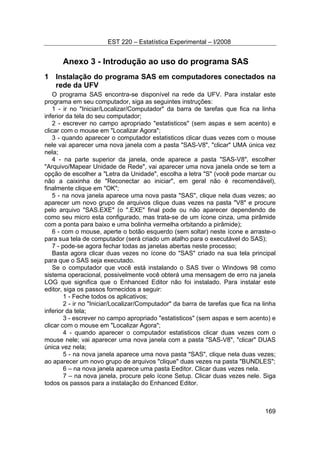 EST 220 – Estatística Experimental – I/2008
169
Anexo 3 - Introdução ao uso do programa SAS
1 Instalação do programa SAS em computadores conectados na
rede da UFV
O programa SAS encontra-se disponível na rede da UFV. Para instalar este
programa em seu computador, siga as seguintes instruções:
1 - ir no "Iniciar/Localizar/Computador" da barra de tarefas que fica na linha
inferior da tela do seu computador;
2 - escrever no campo apropriado "estatisticos" (sem aspas e sem acento) e
clicar com o mouse em "Localizar Agora";
3 - quando aparecer o computador estatisticos clicar duas vezes com o mouse
nele vai aparecer uma nova janela com a pasta "SAS-V8", "clicar" UMA única vez
nela;
4 - na parte superior da janela, onde aparece a pasta "SAS-V8", escolher
"Arquivo/Mapear Unidade de Rede", vai aparecer uma nova janela onde se tem a
opção de escolher a "Letra da Unidade", escolha a letra "S" (você pode marcar ou
não a caixinha de "Reconectar ao iniciar", em geral não é recomendável),
finalmente clique em "OK";
5 - na nova janela aparece uma nova pasta "SAS", clique nela duas vezes; ao
aparecer um novo grupo de arquivos clique duas vezes na pasta "V8" e procure
pelo arquivo "SAS.EXE" (o ".EXE" final pode ou não aparecer dependendo de
como seu micro esta configurado, mas trata-se de um ícone cinza, uma pirâmide
com a ponta para baixo e uma bolinha vermelha orbitando a pirâmide);
6 - com o mouse, aperte o botão esquerdo (sem soltar) neste ícone e arraste-o
para sua tela de computador (será criado um atalho para o executável do SAS);
7 - pode-se agora fechar todas as janelas abertas neste processo;
Basta agora clicar duas vezes no ícone do "SAS" criado na sua tela principal
para que o SAS seja executado.
Se o computador que você está instalando o SAS tiver o Windows 98 como
sistema operacional, possivelmente você obterá uma mensagem de erro na janela
LOG que significa que o Enhanced Editor não foi instalado. Para instalar este
editor, siga os passos fornecidos a seguir:
1 - Feche todos os aplicativos;
2 - ir no "Iniciar/Localizar/Computador" da barra de tarefas que fica na linha
inferior da tela;
3 - escrever no campo apropriado "estatisticos" (sem aspas e sem acento) e
clicar com o mouse em "Localizar Agora";
4 - quando aparecer o computador estatisticos clicar duas vezes com o
mouse nele; vai aparecer uma nova janela com a pasta "SAS-V8", "clicar" DUAS
única vez nela;
5 - na nova janela aparece uma nova pasta "SAS", clique nela duas vezes;
ao aparecer um novo grupo de arquivos "clique" duas vezes na pasta "BUNDLES";
6 – na nova janela aparece uma pasta Eeditor. Clicar duas vezes nela.
7 – na nova janela, procure pelo ícone Setup. Clicar duas vezes nele. Siga
todos os passos para a instalação do Enhanced Editor.
 