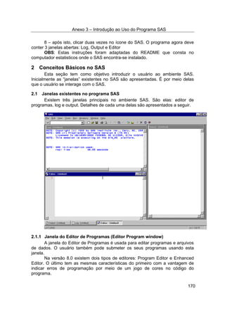 Anexo 3 – Introdução ao Uso do Programa SAS
170
8 – após isto, clicar duas vezes no ícone do SAS. O programa agora deve
conter 3 janelas abertas: Log, Output e Editor
OBS: Estas instruções foram adaptadas do README que consta no
computador estatisticos onde o SAS encontra-se instalado.
2 Conceitos Básicos no SAS
Esta seção tem como objetivo introduzir o usuário ao ambiente SAS.
Inicialmente as “janelas” existentes no SAS são apresentadas. É por meio delas
que o usuário se interage com o SAS.
2.1 Janelas existentes no programa SAS
Existem três janelas principais no ambiente SAS. São elas: editor de
programas, log e output. Detalhes de cada uma delas são apresentados a seguir.
2.1.1 Janela do Editor de Programas (Editor Program window)
A janela do Editor de Programas é usada para editar programas e arquivos
de dados. O usuário também pode submeter os seus programas usando esta
janela.
Na versão 8.0 existem dois tipos de editores: Program Editor e Enhanced
Editor. O último tem as mesmas características do primeiro com a vantagem de
indicar erros de programação por meio de um jogo de cores no código do
programa.
 
