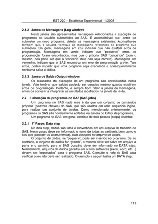 EST 220 – Estatística Experimental – I/2008
171
2.1.2 Janela de Mensagens (Log window)
Nesta janela são apresentadas mensagens relacionadas a execução de
programas do usuário submetidos ao SAS. É aconselhável que, antes de
submeter um novo programa, deletar as mensagens existentes. Aconselha-se
também que, o usuário verifique as mensagens referentes ao programa que
submeteu. Em geral, mensagens em azul indicam que não existem erros de
programação. Mensagens em verde, indicam que “pequenos” erros de
programação foram encontrados, mas que o próprio SAS “concertou” (com c
mesmo, pois pode ser que o “concerto” dele não seja correto). Mensagens em
vermelho, indicam que o SAS encontrou um erro de programação grave. Tais
erros, podem impedir que uma programa seja executado e consequentemente
nenhuma saída é obtida.
2.1.3 Janela de Saída (Output window)
Os resultados da execução de um programa são apresentados nesta
janela. Vale lembrar que saídas poderão ser geradas mesmo quando existirem
erros de programação. Portanto, é sempre bom olhar a janela de mensagens,
antes de começar a interpretar os resultados mostrados na janela de saída.
2.2 Elaboração de programas do SAS (SAS jobs)
Um programa no SAS nada mais é do que um conjunto de comandos
próprios (palavras chaves) do SAS, que são usados em uma sequência lógica,
para realizar um conjunto de tarefas. Como mencionado anteriormente, os
programas do SAS são normalmente editados na Janela do Editor de programas.
Um programa no SAS, em geral, consiste de dois passos (steps) distintos:
2.2.1 1o
Passo: Data step
No data step, dados são lidos e convertidos em um arquivo de trabalho do
SAS. Neste passo deve ser informado o nome de todas as variáveis, bem como o
seu tipo (caracter ou alfanumérica), suas posições no arquivo de dados.
O conjunto de dados, se “pequeno”, pode ser inserido no programa. Se ao
contrário, o conjunto de dados for “grande”, o mesmo deve ser salvo em arquivo à
parte e o caminho para o SAS buscá-lo deve ser informado no DATA step.
Normalmente, arquivos de dados gerados em outros softwares (excel, word, etc...)
devem ser “importados” para o programa SAS. Consulte o help do SAS para
verificar como isto deve ser realizado. O exemplo a seguir ilustra um DATA step.
 