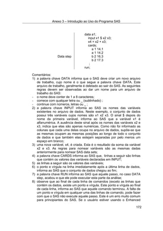 Anexo 3 – Introdução ao Uso do Programa SAS
172
data a1;
input x1 $ x2 x3;
x4 = x2 + x3;
cards;
a 1 14.1
a 1 14.2
Data step b 2 16.3
b 2 17.3
;
run;
Comentários:
1) a palavra chave DATA informa que o SAS deve criar um novo arquivo
de trabalho, cujo nome é o que segue a palavra chave DATA. Este
arquivo de trabalho, geralmente é deletado ao sair do SAS. As seguintes
regras devem ser observadas ao dar um nome para um arquivo de
trabalho do SAS:
- o nome deve conter de 1 a 8 caracteres;
- comece com qualquer letra ou _ (sublinhado) ;
- continue com números, letras ou _ ;
2) a palavra chave INPUT informa ao SAS os nomes das variáveis
existentes no arquivo de dados. Neste exemplo, o conjunto de dados
possui três variáveis cujos nomes são x1 x2 x3. O sinal $ depois do
nome da primeira variável, informa ao SAS que a variável x1 é
alfanumérica. A ausência deste sinal após os nomes das variáveis x2 e
x3, indica que elas são apenas numéricas. Como não foi informado as
colunas que cada uma delas ocupa no arquivo de dados, supõe-se que
as mesmas ocupam as mesmas posições ao longo de todo o conjunto
de dados e que também elas estejam separadas por pelo menos um
espaço em branco;
3) uma nova variável, x4, é criada. Esta é o resultado da soma da variável
x2 e x3. As regras para nomear variáveis são as mesmas dadas
anteriormente para nomear SAS data sets;
4) a palavra chave CARDS informa ao SAS que, linhas a seguir são linhas
que contém os valores das variáveis declaradas em INPUT;
5) as linhas a seguir são os valores das variáveis;
6) o ponto e vírgula na linha imediatamente após a última linha de dados,
informa ao SAS que o conjunto de dados chegou ao fim;
7) a palavra chave RUN informa ao SAS que aquele passo, no caso DATA
step, acabou e que ele pode executar esta parte da análise;
8) observe que ao final de cada linha de comandos (exceto as linhas que
contém os dados, existe um ponto e vírgula. Este ponto e vírgula ao final
de cada linha, informa ao SAS que aquele comando terminou. A falta de
um ponto e vírgula em qualquer uma das linhas de comando, pode fazer
com que o SAS não execute aquele passo. Este é um erro muito comum
para principiantes do SAS. Se o usuário estiver usando o Enhanced
 