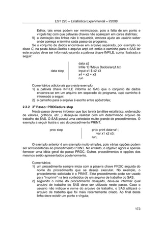 EST 220 – Estatística Experimental – I/2008
173
Editor, tais erros podem ser minimizados, pois a falta de um ponto e
vírgula faz com que palavras chaves não apareçam em cores distintas;
9) a identação das linhas não é requerida, embora ajude ao usuário saber
onde começa e termina cada passo do programa.
Se o conjunto de dados enconta-se em arquivo separado, por exemplo no
disco C, na pasta Meus Dados e arquivo arq1.txt, então o caminho para o SAS ler
este arquivo deve ser informado usando a palavra chave INFILE, como ilustrado a
seguir:
data a2
Infile ‘C:Meus Dadosarq1.txt’
data step input x1 $ x2 x3
x4 = x2 + x3
run
Comentários adicionais para este exemplo:
1) a palavra chave INFILE informa ao SAS que o conjunto de dados
encontra-se em um arquivo em separado do programa, cujo caminho é
informado a seguir;
2) o caminho para o arquivo é escrito entre apóstrofes;
2.2.2 2o
Passo: PROCedure step
Neste passo deve-se informar que tipo tarefa (análise estatística, ordenação
de valores, gráficos, etc...) deseja-se realizar com um determinado arquivo de
trabalho do SAS. O SAS possui uma variedade muito grande de procedimentos. O
exemplo a seguir ilustra o uso do procedimento PRINT.
proc step proc print data=a1;
var x1 x2 x3;
run;
O exemplo anterior é um exemplo muito simples, pois várias opções podem
ser acrescentadas ao procedimento PRINT. No entanto, o objetivo agora é apenas
fornecer uma idéia geral do passo PROC. Outros procedimentos e opções dos
mesmos serão apresentados posteriormente.
Comentários:
1) um procedimento sempre inicia com a palavra chave PROC seguida do
nome do procedimento que se deseja executar. No exemplo, o
procedimento solicitado é o PRINT. Este procedimento pode ser usado
para “imprimir” na tela conteúdos de um arquivo de trabalho do SAS.
2) seguindo o nome do procedimento desejado, deve-se informar qual
arquivo de trabalho do SAS deve ser utilizado neste passo. Caso o
usuário não indique o nome do arquivo de trabalho, o SAS utilizará o
arquivo de trabalho que foi mais recentemente criado. Ao final desta
linha deve existir um ponto e vírgula;
 